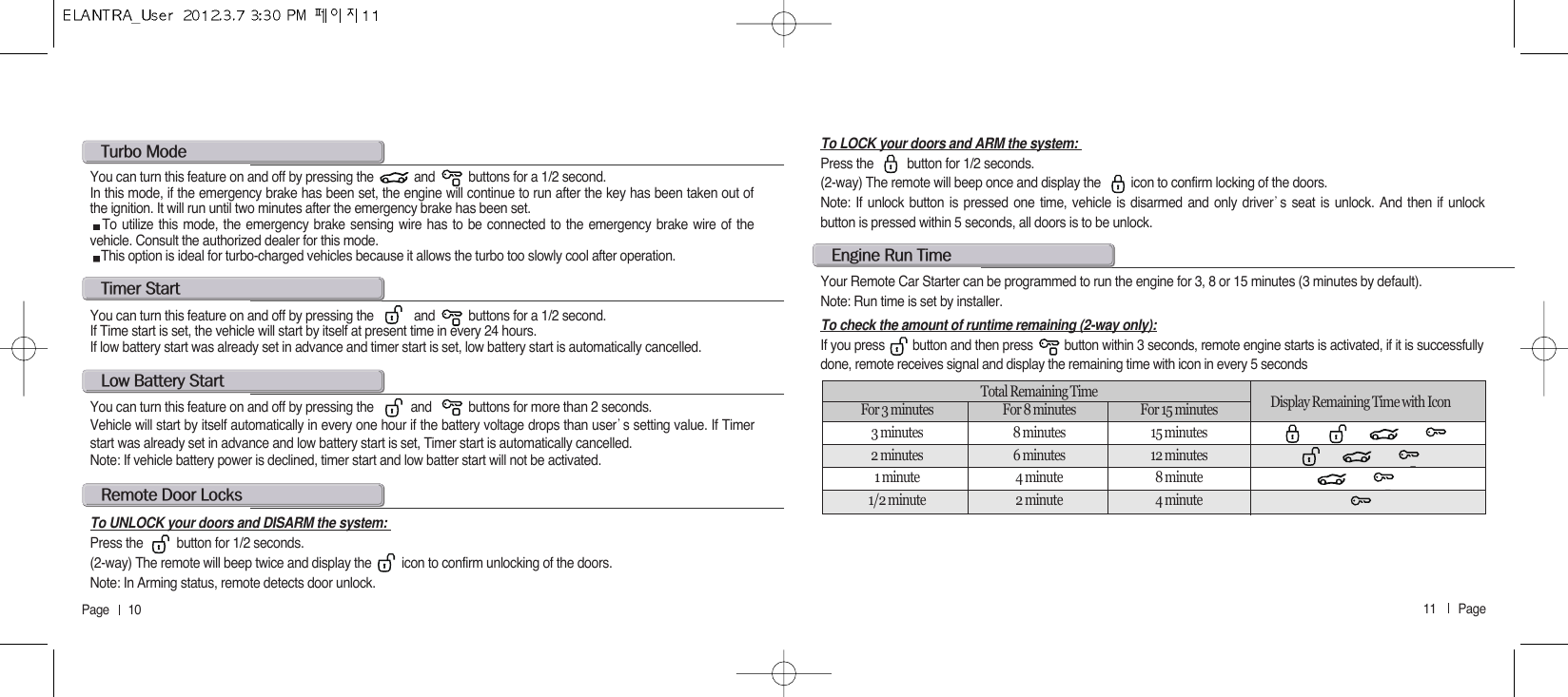 11       Page   Page      10l@b@sYou can turn this feature on and off by pressing the           and           buttons for more than 2 seconds.Vehicle will start by itself automatically in every one hour if the battery voltage drops than user੝s setting value. If Timerstart was already set in advance and low battery start is set, Timer start is automatically cancelled.  Note: If vehicle battery power is declined, timer start and low batter start will not be activated. t@sYou can turn this feature on and off by pressing the            and          buttons for a 1/2 second.If Time start is set, the vehicle will start by itself at present time in every 24 hours.If low battery start was already set in advance and timer start is set, low battery start is automatically cancelled.To LOCK your doors and ARM the system: Press the          button for 1/2 seconds.(2-way) The remote will beep once and display the         icon to confirm locking of the doors.Note: If unlock button is pressed one time, vehicle is disarmed and only driver੝s seat is unlock. And then if unlockbutton is pressed within 5 seconds, all doors is to be unlock. r@d@lTo UNLOCK your doors and DISARM the system: Press the          button for 1/2 seconds.(2-way) The remote will beep twice and display the         icon to confirm unlocking of the doors.Note: In Arming status, remote detects door unlock. t@mYou can turn this feature on and off by pressing the            and          buttons for a 1/2 second.In this mode, if the emergency brake has been set, the engine will continue to run after the key has been taken out ofthe ignition. It will run until two minutes after the emergency brake has been set.To utilize this mode, the emergency brake sensing wire has to be connected to the emergency brake wire of thevehicle. Consult the authorized dealer for this mode.This option is ideal for turbo-charged vehicles because it allows the turbo too slowly cool after operation.e@r@tYour Remote Car Starter can be programmed to run the engine for 3, 8 or 15 minutes (3 minutes by default).Note: Run time is set by installer.To check the amount of runtime remaining (2-way only):If you press        button and then press         button within 3 seconds, remote engine starts is activated, if it is successfullydone, remote receives signal and display the remaining time with icon in every 5 secondsTotal Remaining Time  Display Remaining Time with Icon For 3 minutes For 8 minutes For 15 minutes3 minutes 8 minutes 15 minutes2 minutes 6 minutes 12 minutes1 minute 4 minute 8 minute1/2 minute 2 minute 4 minute