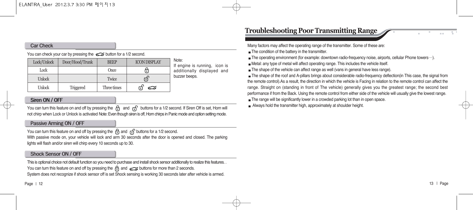 13       Page   Page      12c@cs@on@O@offYou can turn this feature on and off by pressing the          and           buttons for a 1/2 second. If Siren Off is set, Horn willnot chirp when Lock or Unlock is activated Note: Even though siren is off, Horn chirps in Panic mode and option setting mode.You can check your car by pressing the            button for a 1/2 second.Note: If engine is running,  icon isadditionally displayed andbuzzer beeps. Lock/Unlock Door/Hood/Trunk BEEP ICON DISPLAYLock OnceUnlock TwiceUnlock Triggered Three timesp@a@on@O@offYou can turn this feature on and off by pressing the        and         buttons for a 1/2 second.With passive mode on, your vehicle will lock and arm 30 seconds after the door is opened and closed. The parkinglights will flash and/or siren will chirp every 10 seconds up to 30.s@s@on@O@offThis is optional choice not default function so you need to purchase and install shock sensor additionally to realize this features. .You can turn this feature on and off by pressing the        and            buttons for more than 2 seconds.System does not recognize if shock sensor off is set Shock sensing is working 30 seconds later after vehicle is armed. Troubleshooting Poor Transmitting RangeMany factors may affect the operating range of the transmitter. Some of these are:The condition of the battery in the transmitter.The operating environment (for example: downtown radio-frequency noise, airports, cellular Phone towers੔).Metal: any type of metal will affect operating range. This includes the vehicle itself.The shape of the vehicle can affect range as well (vans in general have less range).The shape of the roof and A-pillars brings about considerable radio-frequency deflection(in This case, the signal fromthe remote control).As a result, the direction in which the vehicle is Facing in relation to the remote control can affect therange. Straight on (standing in front of The vehicle) generally gives you the greatest range; the second bestperformance if from the Back. Using the remote control from either side of the vehicle will usually give the lowest range.The range will be significantly lower in a crowded parking lot than in open space.Always hold the transmitter high, approximately at shoulder height.