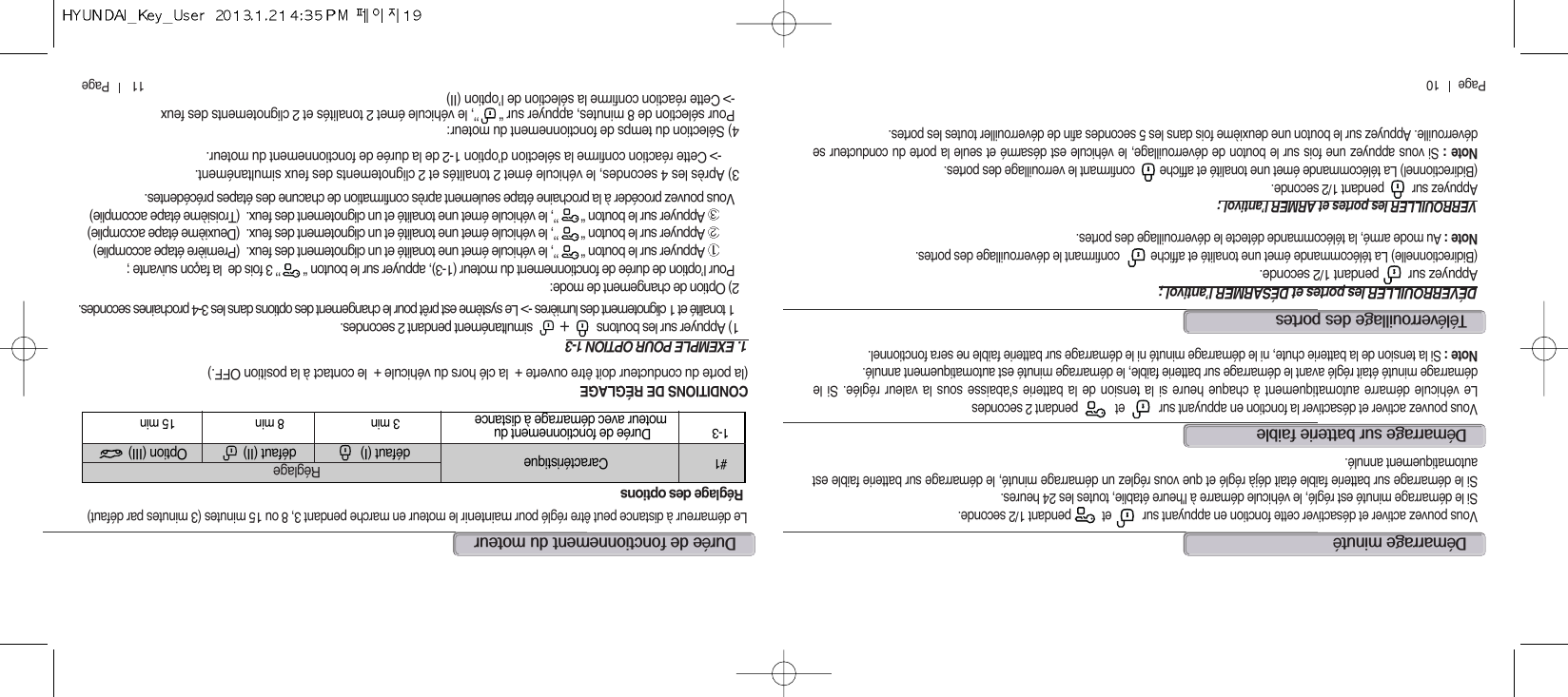 11       Page          Page      10dé@@@Vous pouvez activer et désactiver la fonction en appuyant sur           et            pendant 2 secondesLe véhicule démarre automatiquement à chaque heure si la tension de la batterie s&apos;abaisse sous la valeur réglée. Si ledémarrage minuté était réglé avant le démarrage sur batterie faible, le démarrage minuté est automatiquement annulé.Note : Si la tension de la batterie chute, ni le démarrage minuté ni le démarrage sur batterie faible ne sera fonctionnel.dé@éVous pouvez activer et désactiver cette fonction en appuyant sur          et          pendant 1/2 seconde.Si le démarrage minuté est réglé, le véhicule démarre à l&apos;heure établie, toutes les 24 heures.Si le démarrage sur batterie faible était déjà réglé et que vous réglez un démarrage minuté, le démarrage sur batterie faible estautomatiquement annulé.téé@@DÉVERROUILLER les portes et DÉSARMER l’antivol ;Appuyez sur         pendant 1/2 seconde.(Bidirectionnelle) La télécommande émet une tonalité et affiche          confirmant le déverrouillage des portes.Note : Au mode armé, la télécommande détecte le déverrouillage des portes. VERROUILLER les portes et ARMER l’antivol :Appuyez sur         pendant 1/2 seconde.(Bidirectionnel) La télécommande émet une tonalité et affiche        confirmant le verrouillage des portes.Note : Si vous appuyez une fois sur le bouton de déverrouillage, le véhicule est désarmé et seule la porte du conducteur sedéverrouille. Appuyez sur le bouton une deuxième fois dans les 5 secondes afin de déverrouiller toutes les portes.dé@@@@Le démarreur à distance peut être réglé pour maintenirle moteur en marche pendant 3, 8 ou 15 minutes (3 minutes par défaut)#1 Caractéristique défaut (I) défaut (II) Option (III)1-3 Durée de fonctionnement du 3 min 8 min 15 minmoteur avec démarrage à distance Réglagedes optionsRéglageCONDITIONS DE RÉGLAGE (la porte du conducteur doit être ouverte +  la clé hors du véhicule +  le contact à la position OFF.)1. EXEMPLE POUR OPTION 1-31) Appuyer sur les boutons                     simultanément pendant 2 secondes.1 tonalité et 1 clignotement des lumières -&gt; Le système est prêt pour le changement des options dans les 3-4 prochaines secondes.2) Option de changement de mode:Pour l’option de durée de fonctionnement du moteur (1-3), appuyer sur le bouton “ ’’ 3 fois de  la façon suivante ;Appuyer sur le bouton “ ’’, le véhicule émet une tonalité et un clignotement des feux.  (Première étape accomplie)Appuyer sur le bouton “ ’’, le véhicule émet une tonalité et un clignotement des feux.  (Deuxième étape accomplie)Appuyer sur le bouton “ ’’, le véhicule émet une tonalité et un clignotement des feux.  (Troisième étape accomplie)Vous pouvez procéder à la prochaine étape seulement après confirmation de chacune des étapes précédentes.3) Après les 4 secondes, le véhicule émet 2 tonalités et 2 clignotements des feux simultanément.-&gt; Cette réaction confirme la sélection d’option 1-2 de la durée de fonctionnement du moteur.4) Sélection du temps de fonctionnement du moteur:Pour sélection de 8 minutes, appuyer sur “      ’’, le véhicule émet 2 tonalités et 2 clignotements des feux-&gt; Cette réaction confirme la sélection de l’option (II)
