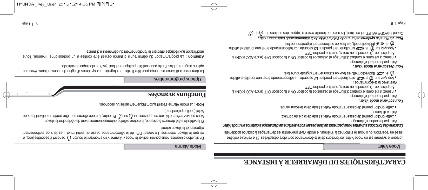 9       Page          Page      8CARACTÉRISTIQUES DU DÉMARREUR À DISTANCEm@vLorsque le système est en mode Valet, les fonctions de la télécommande sont alors désactivées. Si le véhicule doit êtrelaissé en réparation, ou si vous le stationnez à l’intérieur, le mode Valet préviendra les démarrages à distance accidentels.Chacune des fonctions suivantes vous permettra de faire passer votre système de démarrage à distance en mode ValetValet par le contact d&apos;allumage :Cette fonction permet de passer en mode Valet à l&apos;aide de la clé de contact. Valet à distance:Cette fonction permet de passer en mode Valet à l&apos;aide de la télécommande.Pour activer le mode Valet :Valet par le contact d’allumage :Insérez la clé dans le contact d’allumage et passez de la position ON à la position OFF (entre ACC et ON) à 5 reprises en 10 secondes ou moins, puis à la position OFF.Valet avec la télécommande :Appuyez sur        et            simultanément pendant 1/2 seconde. La télécommande émet une tonalité et afficheet            (bidirectionnel), les feux de stationnement clignotent une fois.Pour désactiver le mode Valet :Valet par le contact d’allumage :Insérez la clé dans le contact d’allumage et passez de la position ON à la position OFF (entre ACC et ON) à 5 reprises en 10 secondes ou moins, puis à la position OFF.Appuyez sur        et            simultanément pendant 1/2 seconde . La télécommande émet une tonalité et afficheet            (bidirectionnel), les feux de stationnement clignotent une fois.Pour vérifier si le système est en mode Valet à l&apos;aide de la télécommande bidirectionnelle :Quand le MODE VALET est en circuit, il y aura une tonalité émise a l’appuie des boutons de        ou        .m@aEn situation d’urgence, vous pouvez activer le mode &lt; Alarme &gt; en enfonçant le bouton        pendant 2 secondes jusqu’àce que le klaxon retentisse. Le voyant DEL de la télécommande passe au statut muet. Les feux de stationnementclignotent et le klaxon retentit.Si le véhicule a été démarré à distance, le moteur s’éteind automatiquement avant de déclencher le klaxon.Vous pouvez arrêter le klaxon en appuyant sur      ou       . En outre, le mode Alarme peut être arrêté en activant le modeValet (section précédente).Note : Le mode Alarme s&apos;éteint automatiquement après 30 secondes.Fonctions avancées o@Le démarreur à distance est conçu pour être flexible et intégrable aux systèmes d’origine des constructeurs. Avec sesoptions programmables, l’unité peut contrôler pratiquement tout système électrique du véhicule.Attention : La programmation du démarreur à distance devrait être confiée à un professionnel Hyundai. Toutemodification aux réglages affectera le fonctionnement du démarreur à distance.