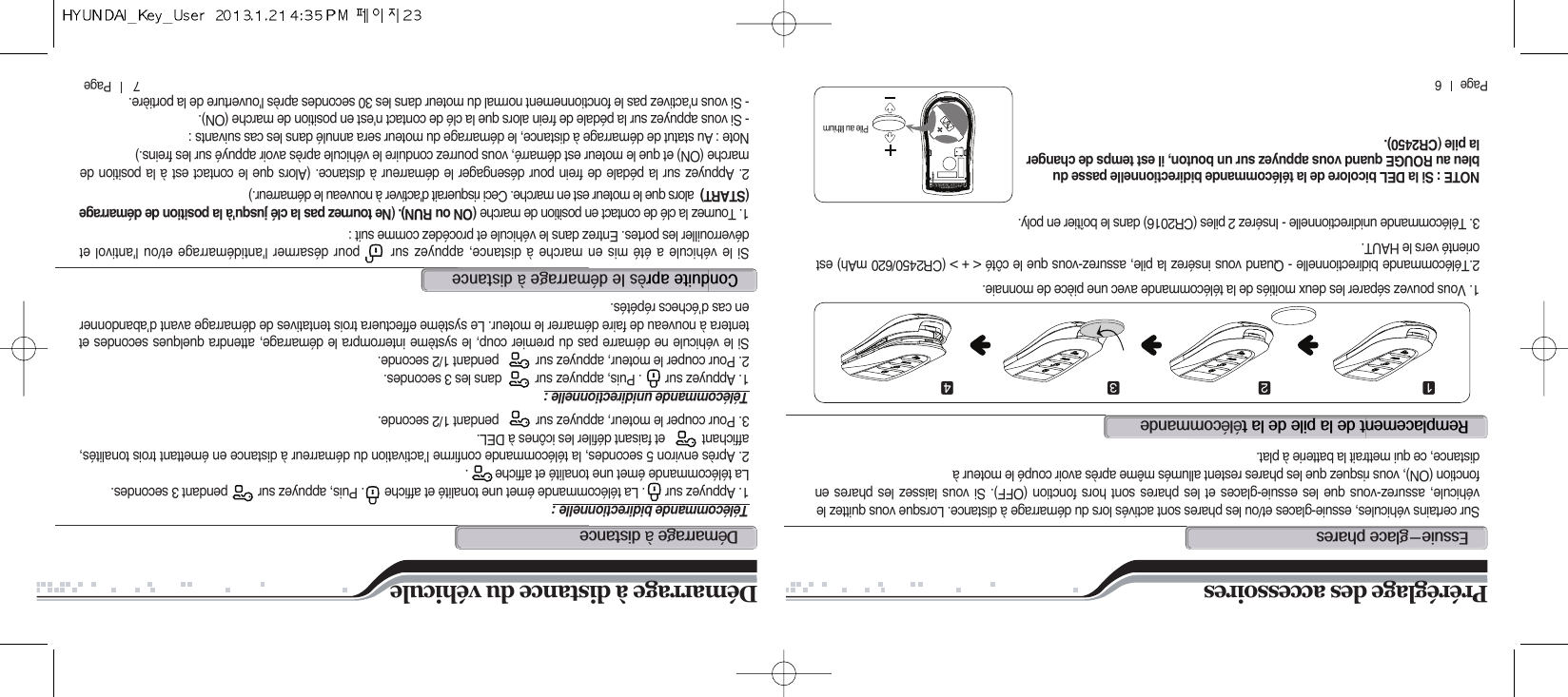 7       Page          Page      6eM@r@@@@@@ééSur certains véhicules, essuie-glaces et/ou les phares sont activés lors du démarrage à distance. Lorsque vous quittez levéhicule, assurez-vous que les essuie-glaces et les phares sont hors fonction (OFF). Si vous laissez les phares enfonction (ON), vous risquez que les phares restent allumés même après avoir coupé le moteur àdistance, ce qui mettrait la batterie à plat.1. Vous pouvez séparer les deux moitiés de la télécommande avec une pièce de monnaie.2.Télécommande bidirectionnelle - Quand vous insérez la pile, assurez-vous que le côté &lt; + &gt; (CR2450/620 mAh) estorienté vers le HAUT.3. Télécommande unidirectionnelle - Insérez 2 piles (CR2016) dans le boîtier en poly.Télécommande bidirectionnelle :1. Appuyez sur      . La télécommande émet une tonalité et affiche      . Puis, appuyez sur         pendant 3 secondes. La télécommande émet une tonalité et affiche        .2. Après environ 5 secondes, la télécommande confirme l’activation du démarreur à distance en émettant trois tonalités,affichant           et faisant défiler les icônes à DEL.3. Pour couper le moteur, appuyez sur           pendant 1/2 seconde.Télécommande unidirectionnelle :1. Appuyez sur       . Puis, appuyez sur          dans les 3 secondes.2. Pour couper le moteur, appuyez sur           pendant 1/2 seconde.Si le véhicule ne démarre pas du premier coup, le système interrompra le démarrage, attendra quelques secondes ettentera à nouveau de faire démarrer le moteur. Le système effectuera trois tentatives de démarrage avant d’abandonneren cas d’échecs répétés.Si le véhicule a été mis en marche à distance, appuyez sur      pour désarmer l&apos;antidémarrage et/ou l&apos;antivol etdéverrouiller les portes. Entrez dans le véhicule et procédez comme suit :1. Tournez la clé de contact en position de marche (ON ou RUN). (Ne tournez pas la clé jusqu&apos;à la position de démarrage(START) alors que le moteur est en marche. Ceci risquerait d&apos;activer à nouveau le démarreur.)2. Appuyez sur la pédale de frein pour désengager le démarreur à distance. (Alors que le contact est à la position demarche (ON) et que le moteur est démarré, vous pourrez conduire le véhicule après avoir appuyé sur les freins.)Note : Au statut de démarrage à distance, le démarrage du moteur sera annulé dans les cas suivants :- Si vous appuyez sur la pédale de frein alors que la clé de contact n&apos;est en position de marche (ON).- Si vous n&apos;activez pas le fonctionnement normal du moteur dans les 30 secondes après l&apos;ouverture de la portière.Démarrage à distance du véhiculePréréglage des accessoiresdé@àc@è@@é@à⚦⚧⚨ ⚩NOTE : Si la DEL bicolore de la télécommande bidirectionnelle passe dubleu au ROUGE quand vous appuyez sur un bouton, il est temps de changerla pile (CR2450).Pile au lithium