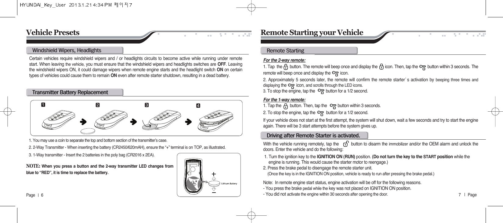7       Page   Page      6w@wL@ht@b@rCertain vehicles require windshield wipers and / or headlights circuits to become active while running under remotestart. When leaving the vehicle, you must ensure that the windshield wipers and headlights switches are OFF. Leavingthe windshield wipers ON, it could damage wipers when remote engine starts and the headlight switch ON on certaintypes of vehicles could cause them to remain ON even after remote starter shutdown, resulting in a dead battery.1. You may use a coin to separate the top and bottom section of the transmitter’s case.2. 2-Way Transmitter - When inserting the battery (CR2450/620mAH), ensure the “+” terminal is on TOP, as illustrated.3. 1-Way transmitter - Insert the 2 batteries in the poly bag (CR2016 x 2EA).For the 2-way remote:1. Tap  the       button. The remote will beep once and display the       icon. Then, tap the         button within 3 seconds. Theremote will beep once and display the         icon.2. Approximately 5 seconds later, the remote will confirm the remote starter੝s activation by beeping three times anddisplaying the         icon, and scrolls through the LED icons.3. To stop the engine, tap the          button for a 1/2 second.For the 1-way remote:1. Tap the        button. Then, tap the          button within 3 seconds.  2. To stop the engine, tap the          button for a 1/2 second.If your vehicle does not start at the first attempt, the system will shut down, wait a few seconds and try to start the engineagain. There will be 3 start attempts before the system gives up.With the vehicle running remotely, tap the         button to disarm the immobilizer and/or the OEM alarm and unlock thedoors. Enter the vehicle and do the following:1. Turn the ignition key to the IGNITION ON (RUN) position. (Do not turn the key to the START position while the  engine is running. This would cause the starter motor to reengage.)2. Press the brake pedal to disengage the remote starter unit. (Once the key is in the IGNITION ON position, vehicle is ready to run after pressing the brake pedal.)Note:  In remote engine start status, engine activation will be off for the following reasons.  - You press the brake pedal while the key was not placed on IGNITION ON position. - You did not activate the engine within 30 seconds after opening the door.Remote Starting your VehicleVehicle Presetsr@sd@@r@s@@N⚦⚧⚨ ⚩NOTE:When you press a button and the 2-way transmitter LED changes fromblue to “RED”, it is time to replace the battery.
