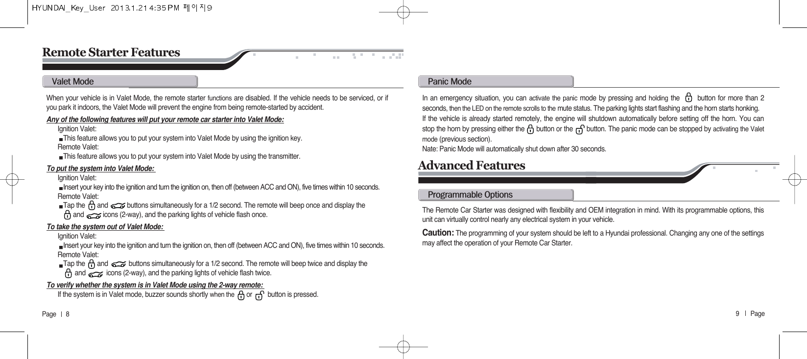 9       Page   Page      8Remote Starter Featuresv@mWhen your vehicle is in Valet Mode, the remote starter functions are disabled. If the vehicle needs to be serviced, or ifyou park it indoors, the Valet Mode will prevent the engine from being remote-started by accident.Any of the following features will put your remote car starter into Valet Mode:Ignition Valet: This feature allows you to put your system into Valet Mode by using the ignition key.Remote Valet: This feature allows you to put your system into Valet Mode by using the transmitter. To put the system into Valet Mode: Ignition Valet: Insert your key into the ignition and turn the ignition on, then off (between ACC and ON), five times within 10 seconds.Remote Valet: Tap the       and           buttons simultaneously for a 1/2 second. The remote will beep once and display the  and           icons (2-way), and the parking lights of vehicle flash once.To take the system out of Valet Mode: Ignition Valet: Insert your key into the ignition and turn the ignition on, then off (between ACC and ON), five times within 10 seconds.Remote Valet: Tap the       and            buttons simultaneously for a 1/2 second. The remote will beep twice and display the  and            icons (2-way), and the parking lights of vehicle flash twice.To verify whether the system is in Valet Mode using the 2-way remote: If the system is in Valet mode, buzzer sounds shortly when the  or         button is pressed.p@mIn an emergency situation, you can activate the panic mode by pressing and holding the       button for more than 2seconds, then the LED on the remote scrolls to the mute status. The parking lights start flashing and the horn starts honking. If the vehicle is already started remotely, the engine will shutdown automatically before setting off the horn. You canstop the horn by pressing either the      button or the       button. The panic mode can be stopped by activating the Valetmode (previous section).Nate: Panic Mode will automatically shut down after 30 seconds.Advanced Featuresp@oThe Remote Car Starter was designed with flexibility and OEM integration in mind. With its programmable options, thisunit can virtually control nearly any electrical system in your vehicle.Caution: The programming of your system should be left to a Hyundai professional. Changing any one of the settingsmay affect the operation of your Remote Car Starter.