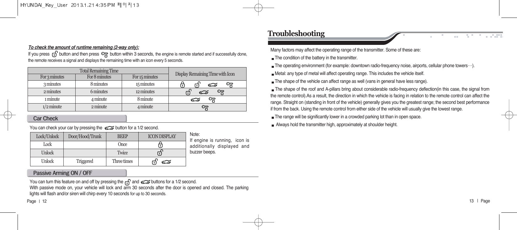 13       Page   Page      12c@cYou can check your car by pressing the            button for a 1/2 second.Note: If engine is running,  icon isadditionally displayed andbuzzer beeps. Lock/Unlock Door/Hood/Trunk BEEP ICON DISPLAYLock OnceUnlock TwiceUnlock Triggered Three timesp@a@on@O@offYou can turn this feature on and off by pressing the        and           buttons for a 1/2 second.With passive mode on, your vehicle will lock and arm 30 seconds after the door is opened and closed. The parkinglights will flash and/or siren will chirp every 10 seconds for up to 30 seconds.TroubleshootingMany factors may affect the operating range of the transmitter. Some of these are:The condition of the battery in the transmitter.The operating environment (for example: downtown radio-frequency noise, airports, cellular phone towers੔).Metal: any type of metal will affect operating range. This includes the vehicle itself.The shape of the vehicle can affect range as well (vans in general have less range).The shape of the roof and A-pillars bring about considerable radio-frequency deflection(in this case, the signal fromthe remote control).As a result, the direction in which the vehicle is facing in relation to the remote control can affect therange. Straight on (standing in front of the vehicle) generally gives you the greatest range; the second best performanceif from the back. Using the remote control from either side of the vehicle will usually give the lowest range.The range will be significantly lower in a crowded parking lot than in open space.Always hold the transmitter high, approximately at shoulder height.To check the amount of runtime remaining (2-way only):If you press        button and then press         button within 3 seconds, the engine is remote started and if successfully done,the remote receives a signal and displays the remaining time with an icon every 5 seconds.Total Remaining Time  Display Remaining Time with Icon For 3 minutes For 8 minutes For 15 minutes3 minutes 8 minutes 15 minutes2 minutes 6 minutes 12 minutes1 minute 4 minute 8 minute1/2 minute 2 minute 4 minute