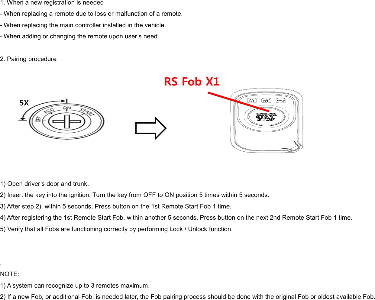 1. When a new registration is needed - When replacing a remote due to loss or malfunction of a remote. - When replacing the main controller installed in the vehicle. - When adding or changing the remote upon user’s need.  2. Pairing procedure           1) Open driver’s door and trunk. 2) Insert the key into the ignition. Turn the key from OFF to ON position 5 times within 5 seconds. 3) After step 2), within 5 seconds, Press button on the 1st Remote Start Fob 1 time. 4) After registering the 1st Remote Start Fob, within another 5 seconds, Press button on the next 2nd Remote Start Fob 1 time. 5) Verify that all Fobs are functioning correctly by performing Lock / Unlock function.   . NOTE: 1) A system can recognize up to 3 remotes maximum. 2) If a new Fob, or additional Fob, is needed later, the Fob pairing process should be done with the original Fob or oldest available Fob.   5X RS Fob X1 