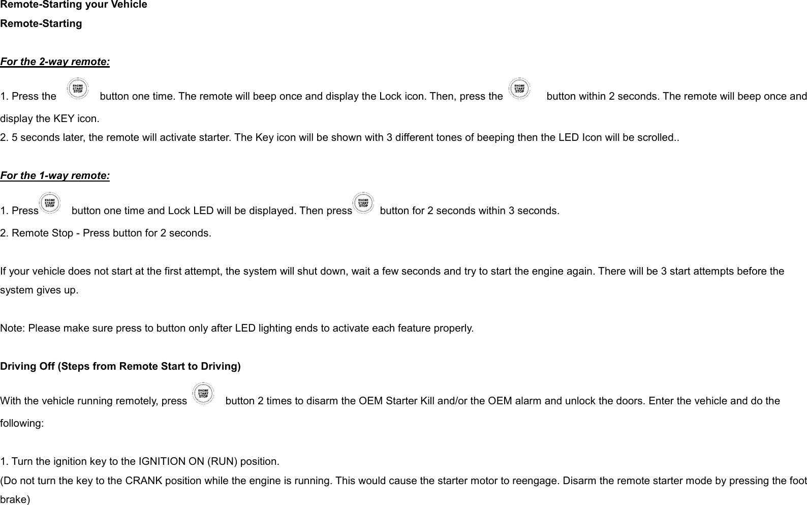 Remote-Starting your Vehicle Remote-Starting  For the 2-way remote: 1. Press the        button one time. The remote will beep once and display the Lock icon. Then, press the        button within 2 seconds. The remote will beep once and display the KEY icon. 2. 5 seconds later, the remote will activate starter. The Key icon will be shown with 3 different tones of beeping then the LED Icon will be scrolled..  For the 1-way remote: 1. Press     button one time and Lock LED will be displayed. Then press   button for 2 seconds within 3 seconds.   2. Remote Stop - Press button for 2 seconds.  If your vehicle does not start at the first attempt, the system will shut down, wait a few seconds and try to start the engine again. There will be 3 start attempts before the system gives up.  Note: Please make sure press to button only after LED lighting ends to activate each feature properly.  Driving Off (Steps from Remote Start to Driving) With the vehicle running remotely, press      button 2 times to disarm the OEM Starter Kill and/or the OEM alarm and unlock the doors. Enter the vehicle and do the following:  1. Turn the ignition key to the IGNITION ON (RUN) position. (Do not turn the key to the CRANK position while the engine is running. This would cause the starter motor to reengage. Disarm the remote starter mode by pressing the foot brake)   