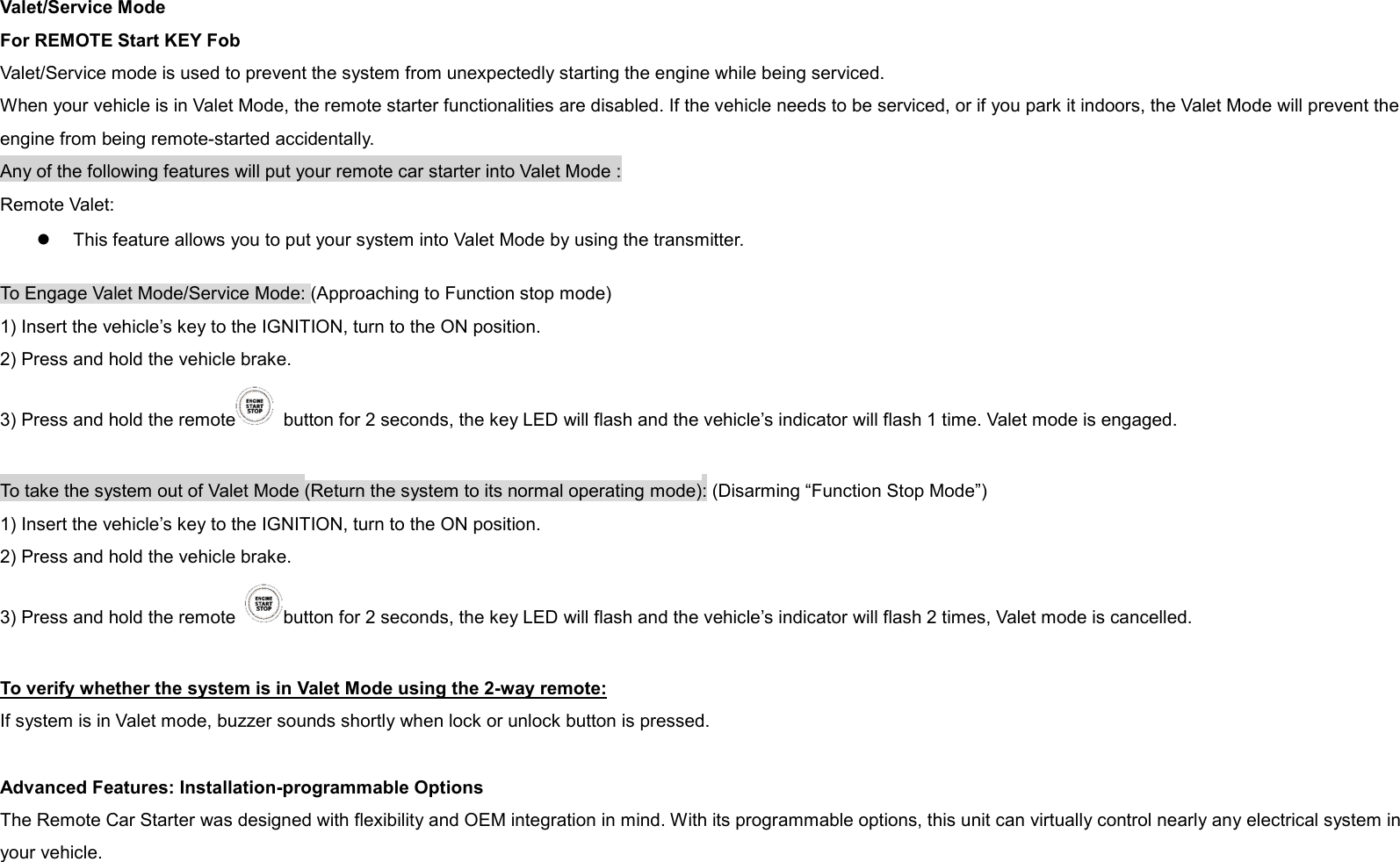 Valet/Service Mode For REMOTE Start KEY Fob Valet/Service mode is used to prevent the system from unexpectedly starting the engine while being serviced. When your vehicle is in Valet Mode, the remote starter functionalities are disabled. If the vehicle needs to be serviced, or if you park it indoors, the Valet Mode will prevent the engine from being remote-started accidentally. Any of the following features will put your remote car starter into Valet Mode : Remote Valet:   l  This feature allows you to put your system into Valet Mode by using the transmitter.   To Engage Valet Mode/Service Mode: (Approaching to Function stop mode) 1) Insert the vehicle’s key to the IGNITION, turn to the ON position. 2) Press and hold the vehicle brake. 3) Press and hold the remote   button for 2 seconds, the key LED will flash and the vehicle’s indicator will flash 1 time. Valet mode is engaged.  To take the system out of Valet Mode (Return the system to its normal operating mode): (Disarming “Function Stop Mode”) 1) Insert the vehicle’s key to the IGNITION, turn to the ON position. 2) Press and hold the vehicle brake. 3) Press and hold the remote  button for 2 seconds, the key LED will flash and the vehicle’s indicator will flash 2 times, Valet mode is cancelled.  To verify whether the system is in Valet Mode using the 2-way remote: If system is in Valet mode, buzzer sounds shortly when lock or unlock button is pressed.  Advanced Features: Installation-programmable Options The Remote Car Starter was designed with flexibility and OEM integration in mind. With its programmable options, this unit can virtually control nearly any electrical system in your vehicle.   