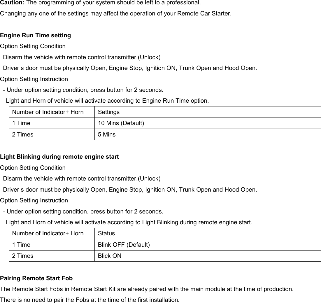  Caution: The programming of your system should be left to a professional. Changing any one of the settings may affect the operation of your Remote Car Starter.  Engine Run Time setting Option Setting Condition Disarm the vehicle with remote control transmitter.(Unlock) Driver s door must be physically Open, Engine Stop, Ignition ON, Trunk Open and Hood Open. Option Setting Instruction - Under option setting condition, press button for 2 seconds. Light and Horn of vehicle will activate according to Engine Run Time option. Number of Indicator+ Horn Settings 1 Time 10 Mins (Default) 2 Times 5 Mins  Light Blinking during remote engine start Option Setting Condition Disarm the vehicle with remote control transmitter.(Unlock) Driver s door must be physically Open, Engine Stop, Ignition ON, Trunk Open and Hood Open. Option Setting Instruction - Under option setting condition, press button for 2 seconds. Light and Horn of vehicle will activate according to Light Blinking during remote engine start. Number of Indicator+ Horn Status 1 Time Blink OFF (Default) 2 Times Blick ON  Pairing Remote Start Fob The Remote Start Fobs in Remote Start Kit are already paired with the main module at the time of production. There is no need to pair the Fobs at the time of the first installation. 