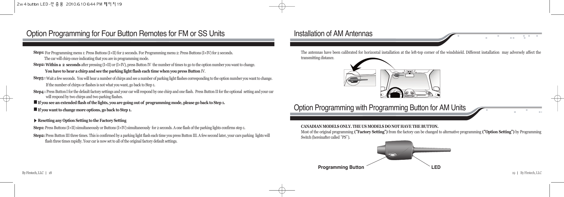 19         By Firstech, LLC    By Firstech, LLC         18Option Programming for Four Button Remotes for FM or SS UnitsInstallation of AM AntennasOption Programming with Programming Button for AM UnitsStep1: For Programming menu 1: Press Buttons (I+II) for 2 seconds. For Programming menu 2: Press Buttons (I+IV) for 2 seconds.  The car will chirp once indicating that you are in programming mode.Step2: Within a  2  seconds after pressing (I+II) or (I+IV), press Button IV  the number of times to go to the option number you want to change.  You have to hear a chirp and see the parking light flash each time when you press Button IV. Step3 : Wait a few seconds.  You will hear a number of chirps and see a number of parking light flashes corresponding to the option number you want to change.If the number of chirps or flashes is not what you want, go back to Step 1. Step4 : Press Button I for the default factory settings and your car will respond by one chirp and one flash.  Press Button II for the optional  setting and your car will respond by two chirps and two parking flashes.ᵉᵉIf you see an extended flash of the lights, you are going out of  programming mode, please go back to Step 1.ᵉᵉIf you want to change more options, go back to Step 1.ᶀᶀResetting any Option Setting to the Factory Setting Step1: Press Buttons (I+II) simultaneously or Buttons (I+IV) simultaneously  for 2 seconds. A one flash of the parking lights confirms step 1.Step2: Press Button III three times. This is confirmed by a parking light flash each time you press Button III. A few second later, your cars parking  lights will flash three times rapidly. Your car is now set to all of the original factory default settings.The antennas have been calibrated for horizontal installation at the left-top corner of the windshield. Different installation  may adversely affect thetransmitting distance.CANADIAN MODELS ONLY. THE US MODELS DO NOT HAVE THE BUTTON.Most of the original programming (ᴘᴘFactory Settingᴙᴙ) from the factory can be changed to alternative programming (ᴘᴘOption Settingᴙᴙ)by ProgrammingSwitch (hereinafter called ᴘPSᴙ).LEDProgramming Button