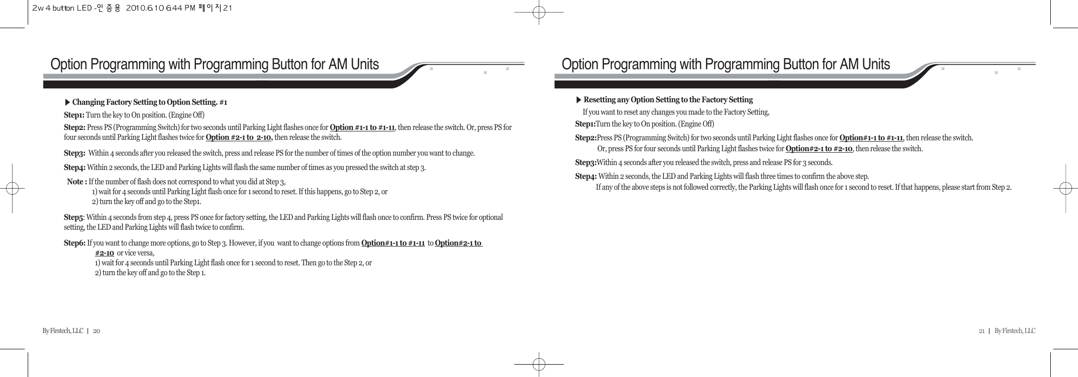 21         By Firstech, LLC    By Firstech, LLC         20Option Programming with Programming Button for AM Units Option Programming with Programming Button for AM UnitsᶀᶀChanging Factory Setting to Option Setting. #1 Step1: Turn the key to On position. (Engine Off) Step2: Press PS (Programming Switch) for two seconds until Parking Light flashes once for Option #1-1 to #1-11, then release the switch. Or, press PS forfour seconds until Parking Light flashes twice for Option #2-1 to  2-10, then release the switch. Step3:  Within 4 seconds after you released the switch, press and release PS for the number of times of the option number you want to change. Step4: Within 2 seconds, the LED and Parking Lights will flash the same number of times as you pressed the switch at step 3.Note : If the number of flash does not correspond to what you did at Step 3, 1) wait for 4 seconds until Parking Light flash once for 1 second to reset. If this happens, go to Step 2, or  2) turn the key off and go to the Step1.Step5: Within 4 seconds from step 4, press PS once for factory setting, the LED and Parking Lights will flash once to confirm. Press PS twice for optionalsetting, the LED and Parking Lights will flash twice to confirm.Step6: If you want to change more options, go to Step 3. However, if you  want to change options from Option#1-1 to #1-11 to Option#2-1 to #2-10 or vice versa, 1) wait for 4 seconds until Parking Light flash once for 1 second to reset. Then go to the Step 2, or2) turn the key off and go to the Step 1.ᶀᶀResetting any Option Setting to the Factory Setting If you want to reset any changes you made to the Factory Setting,Step1:Turn the key to On position. (Engine Off)Step2:Press PS (Programming Switch) for two seconds until Parking Light flashes once for Option#1-1 to #1-11, then release the switch.Or, press PS for four seconds until Parking Light flashes twice for Option#2-1 to #2-10, then release the switch. Step3:Within 4 seconds after you released the switch, press and release PS for 3 seconds.Step4: Within 2 seconds, the LED and Parking Lights will flash three times to confirm the above step.If any of the above steps is not followed correctly, the Parking Lights will flash once for 1 second to reset. If that happens, please start from Step 2.