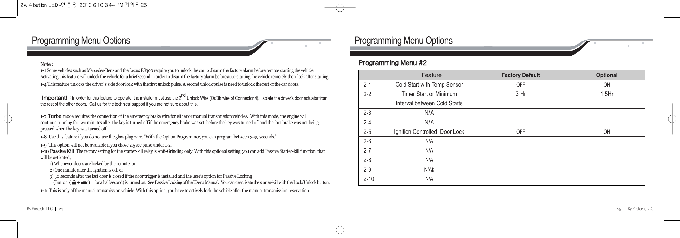 25         By Firstech, LLC    By Firstech, LLC         24Programming Menu Options Programming Menu OptionsNote : 1-1 Some vehicles such as Mercedes-Benz and the Lexus ES300 require you to unlock the car to disarm the factory alarm before remote starting the vehicle.Activating this feature will unlock the vehicle for a brief second in order to disarm the factory alarm before auto-starting the vehicle remotely then  lock after starting. 1-4 This feature unlocks the driverᴗs side door lock with the first unlock pulse. A second unlock pulse is need to unlock the rest of the car doors.      iA Z@In order for this feature to operate, the installer must use the 2nd Unlock Wire (Or/Bk wire of Connector 4).  Isolate the driverᴗs door actuator fromthe rest of the other doors.  Call us for the technical support if you are not sure about this.1-7 Turbo mode requires the connection of the emergency brake wire for either or manual transmission vehicles.  With this mode, the engine will continue running for two minutes after the key is turned off if the emergency brake was set  before the key was turned off and the foot brake was not beingpressed when the key was turned off.1-8  Use this feature if you do not use the glow plug wire. “With the Option Programmer, you can program between 3-99 seconds.”1-9  This option will not be available if you chose 2.5 sec pulse under 1-2.1-10 Passive Kill  The factory setting for the starter-kill relay is Anti-Grinding only. With this optional setting, you can add Passive Starter-kill function, thatwill be activated,1) Whenever doors are locked by the remote, or2) One minute after the ignition is off, or3) 30 seconds after the last door is closed if the door trigger is installed and the user&apos;s option for Passive Locking (Button                             for a half second) is turned on.  See Passive Locking of the User&apos;s Manual.  You can deactivate the starter-kill with the Lock/Unlock button.1-11 This is only of the manual transmission vehicle. With this option, you have to actively lock the vehicle after the manual transmission reservation.p@@m@@CRFeatureFactory Default Optional2-1Cold Start with Temp SensorOFF ON2-2Timer Start or Minimum  3 Hr 1.5HrInterval between Cold Starts2-3N/A2-4N/A2-5Ignition Controlled  Door LockOFF ON2-6N/A2-7N/A2-8N/A2-9N/Ak2-10N/A