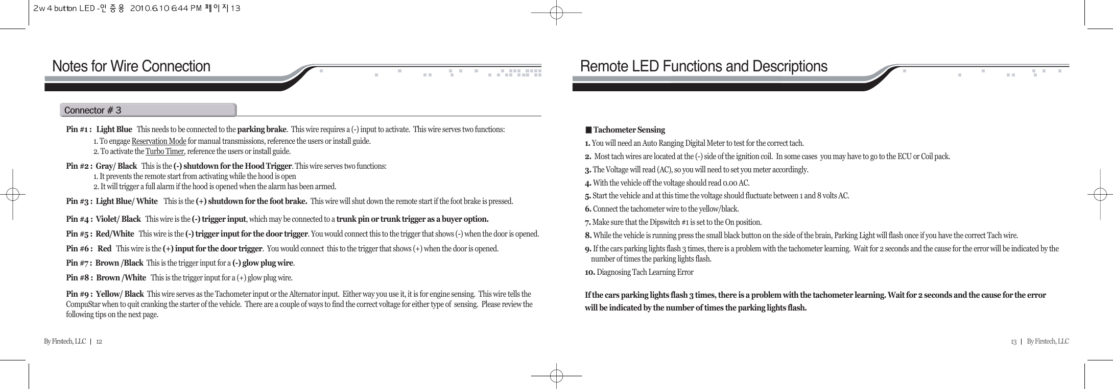 13         By Firstech, LLC    By Firstech, LLC         12Notes for Wire Connectionc@C@SRemote LED Functions and DescriptionsPin #1 :   Light Blue   This needs to be connected to the parking brake.  This wire requires a (-) input to activate.  This wire serves two functions:1. To engage Reservation Mode for manual transmissions, reference the users or install guide.2. To activate the Turbo Timer, reference the users or install guide. Pin #2 :  Gray/ Black This is the (-) shutdown for the Hood Trigger. This wire serves two functions: 1. It prevents the remote start from activating while the hood is open2. It will trigger a full alarm if the hood is opened when the alarm has been armed.Pin #3 :  Light Blue/ White This is the (+) shutdown for the foot brake.  This wire will shut down the remote start if the foot brake is pressed.Pin #4 :  Violet/ Black This wire is the (-) trigger input, which may be connected to a trunk pin or trunk trigger as a buyer option. Pin #5 :  Red/White   This wire is the (-) trigger input for the door trigger. You would connect this to the trigger that shows (-) when the door is opened.Pin #6 :   Red   This wire is the (+) input for the door trigger.  You would connect  this to the trigger that shows (+) when the door is opened.Pin #7 :  Brown /Black  This is the trigger input for a (-) glow plug wire.Pin #8 :  Brown /White   This is the trigger input for a (+) glow plug wire.Pin #9 :  Yellow/ Black  This wire serves as the Tachometer input or the Alternator input.  Either way you use it, it is for engine sensing.  This wire tells theCompuStar when to quit cranking the starter of the vehicle.  There are a couple of ways to find the correct voltage for either type of  sensing.  Please review thefollowing tips on the next page.ᵉᵉTachometer Sensing1. You will need an Auto Ranging Digital Meter to test for the correct tach.2. Most tach wires are located at the (-) side of the ignition coil.  In some cases  you may have to go to the ECU or Coil pack.3. The Voltage will read (AC), so you will need to set you meter accordingly.4. With the vehicle off the voltage should read 0.00 AC.5. Start the vehicle and at this time the voltage should fluctuate between 1 and 8 volts AC.6. Connect the tachometer wire to the yellow/black.7. Make sure that the Dipswitch #1 is set to the On position.8. While the vehicle is running press the small black button on the side of the brain, Parking Light will flash once if you have the correct Tach wire. 9. If the cars parking lights flash 3 times, there is a problem with the tachometer learning.  Wait for 2 seconds and the cause for the error will be indicated by the number of times the parking lights flash.10. Diagnosing Tach Learning ErrorIf the cars parking lights flash 3 times, there is a problem with the tachometer learning. Wait for 2 seconds and the cause for the errorwill be indicated by the number of times the parking lights flash.