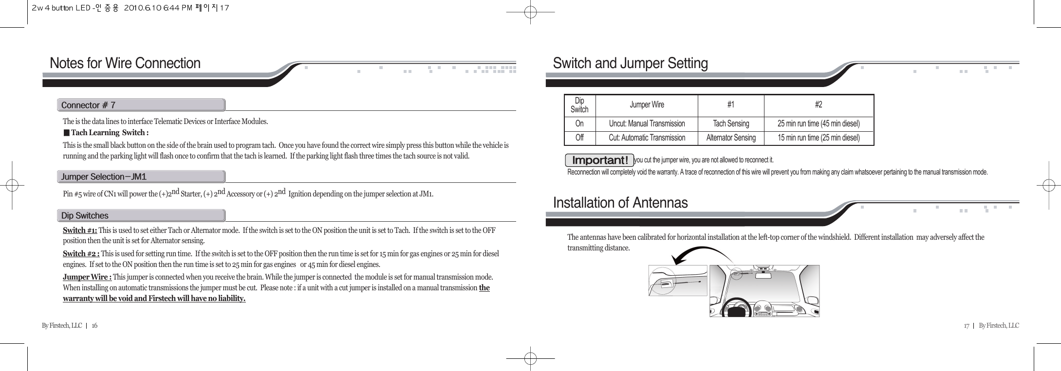 17         By Firstech, LLC    By Firstech, LLC         16Notes for Wire Connectionc@C@WThe is the data lines to interface Telematic Devices or Interface Modules.ᵉᵉTach Learning  Switch : This is the small black button on the side of the brain used to program tach.  Once you have found the correct wire simply press this button while the vehicle isrunning and the parking light will flash once to confirm that the tach is learned.  If the parking light flash three times the tach source is not valid.  j@sMjmQPin #5 wire of CN1 will power the (+)2nd Starter, (+) 2nd Accessory or (+) 2nd  Ignition depending on the jumper selection at JM1.d@sSwitch #1: This is used to set either Tach or Alternator mode.  If the switch is set to the ON position the unit is set to Tach.  If the switch is set to the OFFposition then the unit is set for Alternator sensing.Switch #2 : This is used for setting run time.  If the switch is set to the OFF position then the run time is set for 15 min for gas engines or 25 min for dieselengines.  If set to the ON position then the run time is set to 25 min for gas engines   or 45 min for diesel engines.Jumper Wire : This jumper is connected when you receive the brain. While the jumper is connected  the module is set for manual transmission mode. When installing on automatic transmissions the jumper must be cut.  Please note : if a unit with a cut jumper is installed on a manual transmission thewarranty will be void and Firstech will have no liability.Switch and Jumper SettingInstallation of AntennasOnce you cut the jumper wire, you are not allowed to reconnect it.Reconnection will completely void the warranty. A trace of reconnection of this wire will prevent you from making any claim whatsoever pertaining to the manual transmission mode.The antennas have been calibrated for horizontal installation at the left-top corner of the windshield.  Different installation  may adversely affect thetransmitting distance.iADip Switch Jumper Wire #1Tach SensingAlternator Sensing#225 min run time (45 min diesel)15 min run time (25 min diesel)Uncut: Manual TransmissionCut: Automatic TransmissionOnOff