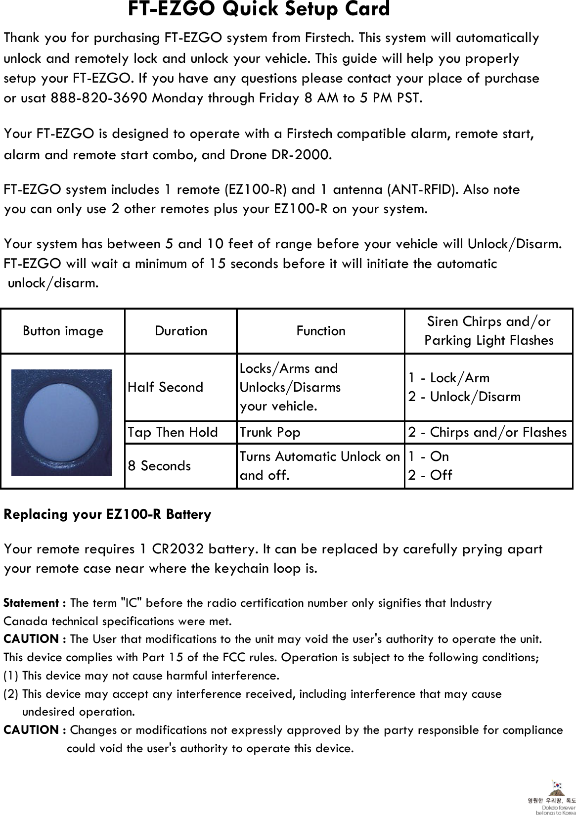 alarm and remote start combo, and Drone DR-2000.Replacing your EZ100-R BatteryStatement : The term &quot;IC&quot; before the radio certification number only signifies that IndustryCanada technical specifications were met.CAUTION : The User that modifications to the unit may void the user&apos;s authority to operate the unit.This device complies with Part 15 of the FCC rules. Operation is subject to the following conditions;(1) This device may not cause harmful interference.(2) This device may accept any interference received, including interference that may cause     undesired operation.CAUTION : Changes or modifications not expressly approved by the party responsible for compliance  could void the user&apos;s authority to operate this device.To maintain compliance with RF energy exposure guidelines, the antenna used for this transmittermust be maintained a separation distance of at least 20cm from the user body when transmitting. Co-located or operated in conjunction with any other antenna or transmitter is prohibited.Siren Chirps and/orParking Light FlashesFunctionLocks/Arms andUnlocks/Disarmsyour vehicle.Half Second1 - On2 - OffTurns Automatic Unlock onand off.8 SecondsFT-EZGO Quick Setup CardYour FT-EZGO is designed to operate with a Firstech compatible alarm, remote start,Thank you for purchasing FT-EZGO system from Firstech. This system will automaticallyor usat 888-820-3690 Monday through Friday 8 AM to 5 PM PST.setup your FT-EZGO. If you have any questions please contact your place of purchase unlock and remotely lock and unlock your vehicle. This guide will help you properlyyou can only use 2 other remotes plus your EZ100-R on your system.FT-EZGO system includes 1 remote (EZ100-R) and 1 antenna (ANT-RFID). Also noteYour system has between 5 and 10 feet of range before your vehicle will Unlock/Disarm.  unlock/disarm.FT-EZGO will wait a minimum of 15 seconds before it will initiate the automaticButton image1 - Lock/Arm2 - Unlock/DisarmTrunk PopTap Then Holdyour remote case near where the keychain loop is.Your remote requires 1 CR2032 battery. It can be replaced by carefully prying apart Duration2 - Chirps and/or Flashes