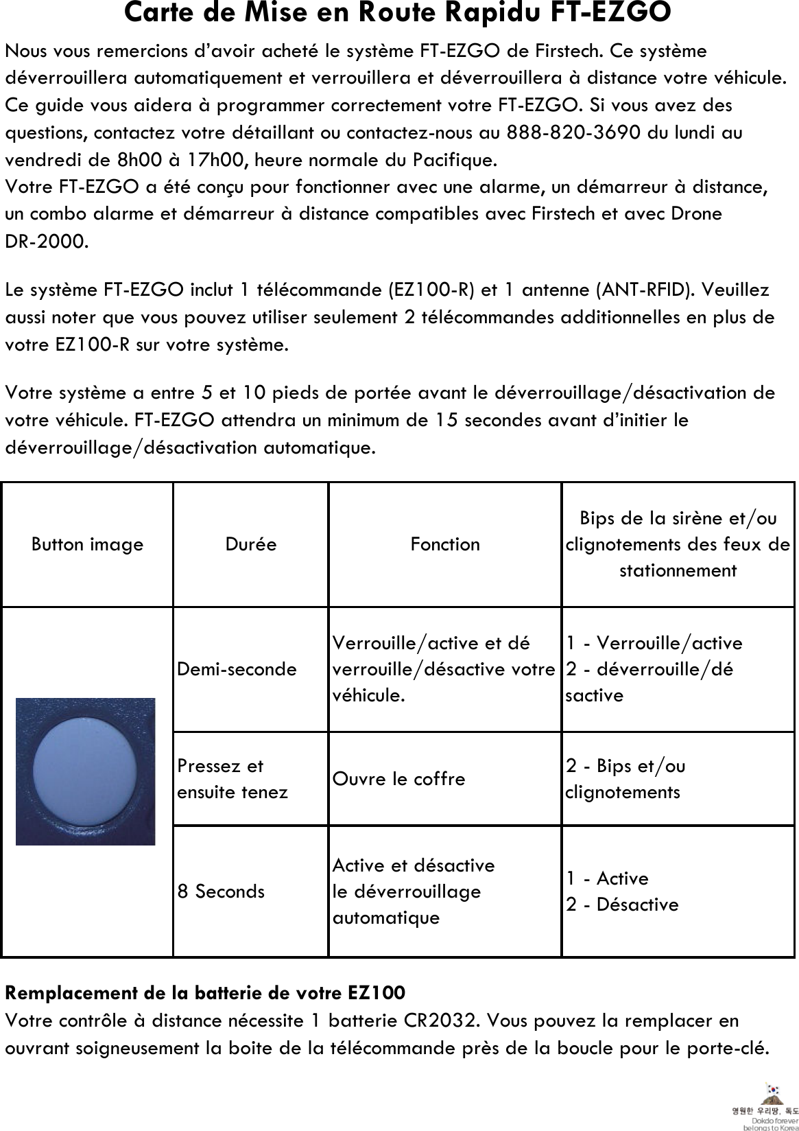 Nous vous remercions d’avoir acheté le système FT-EZGO de Firstech. Ce systèmedéverrouillera automatiquement et verrouillera et déverrouillera à distance votre véhicule.Ce guide vous aidera à programmer correctement votre FT-EZGO. Si vous avez desquestions, contactez votre détaillant ou contactez-nous au 888-820-3690 du lundi auvendredi de 8h00 à 17h00, heure normale du Pacifique.Votre FT-EZGO a été conçu pour fonctionner avec une alarme, un démarreur à distance,DR-2000.Le système FT-EZGO inclut 1 télécommande (EZ100-R) et 1 antenne (ANT-RFID). Veuillezaussi noter que vous pouvez utiliser seulement 2 télécommandes additionnelles en plus devotre EZ100-R sur votre système.Votre système a entre 5 et 10 pieds de portée avant le déverrouillage/désactivation devotre véhicule. FT-EZGO attendra un minimum de 15 secondes avant d’initier ledéverrouillage/désactivation automatique.Remplacement de la batterie de votre EZ100Votre contrôle à distance nécessite 1 batterie CR2032. Vous pouvez la remplacer enouvrant soigneusement la boite de la télécommande près de la boucle pour le porte-clé.FonctionDuréeButton imageCarte de Mise en Route Rapidu FT-EZGOun combo alarme et démarreur à distance compatibles avec Firstech et avec DroneActive et désactivele déverrouillageautomatique8 SecondsDemi-secondeVerrouille/active et déverrouille/désactive votrevéhicule.Bips de la sirène et/ouclignotements des feux destationnement1 - Verrouille/active2 - déverrouille/désactive2 - Bips et/ouclignotementsOuvre le coffrePressez etensuite tenez1 - Active2 - Désactive