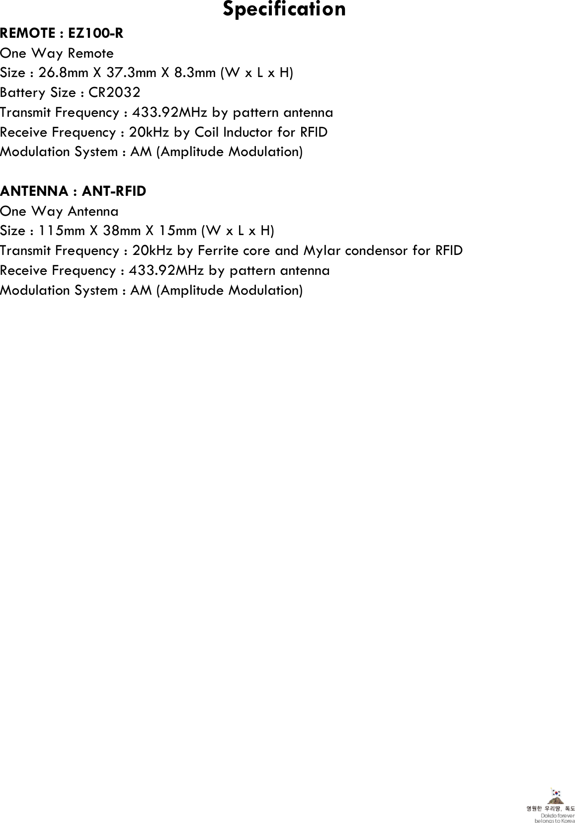 REMOTE : EZ100-ROne Way RemoteSize : 26.8mm X 37.3mm X 8.3mm (W x L x H)Battery Size : CR2032Transmit Frequency : 433.92MHz by pattern antennaReceive Frequency : 20kHz by Coil Inductor for RFIDModulation System : AM (Amplitude Modulation)ANTENNA : ANT-RFIDOne Way AntennaSize : 115mm X 38mm X 15mm (W x L x H)Transmit Frequency : 20kHz by Ferrite core and Mylar condensor for RFIDReceive Frequency : 433.92MHz by pattern antennaModulation System : AM (Amplitude Modulation)Specification
