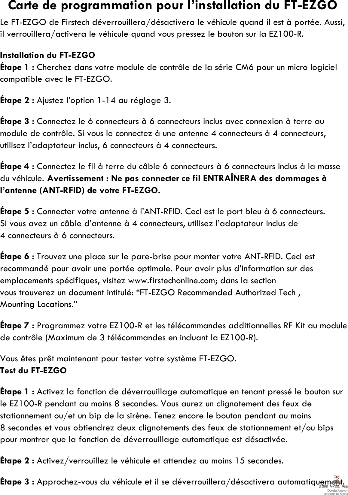 Le FT-EZGO de Firstech déverrouillera/désactivera le véhicule quand il est à portée. Aussi,il verrouillera/activera le véhicule quand vous pressez le bouton sur la EZ100-R.Installation du FT-EZGOÉtape 1 : Cherchez dans votre module de contrôle de la série CM6 pour un micro logicielcompatible avec le FT-EZGO.Étape 2 : Ajustez l’option 1-14 au réglage 3.Étape 3 : Connectez le 6 connecteurs à 6 connecteurs inclus avec connexion à terre aumodule de contrôle. Si vous le connectez à une antenne 4 connecteurs à 4 connecteurs, utilisez l’adaptateur inclus, 6 connecteurs à 4 connecteurs.Étape 4 : Connectez le fil à terre du câble 6 connecteurs à 6 connecteurs inclus à la massedu véhicule. Avertissement : Ne pas connecter ce fil ENTRAÎNERA des dommages àl’antenne (ANT-RFID) de votre FT-EZGO.Étape 5 : Connecter votre antenne à l’ANT-RFID. Ceci est le port bleu à 6 connecteurs.Si vous avez un câble d’antenne à 4 connecteurs, utilisez l’adaptateur inclus de4 connecteurs à 6 connecteurs.Étape 6 : Trouvez une place sur le pare-brise pour monter votre ANT-RFID. Ceci estrecommandé pour avoir une portée optimale. Pour avoir plus d’information sur des emplacements spécifiques, visitez www.firstechonline.com; dans la sectionvous trouverez un document intitulé: “FT-EZGO Recommended Authorized Tech , Mounting Locations.”Étape 7 : Programmez votre EZ100-R et les télécommandes additionnelles RF Kit au modulede contrôle (Maximum de 3 télécommandes en incluant la EZ100-R).Vous êtes prêt maintenant pour tester votre système FT-EZGO.Test du FT-EZGOÉtape 1 : Activez la fonction de déverrouillage automatique en tenant pressé le bouton surle EZ100-R pendant au moins 8 secondes. Vous aurez un clignotement des feux de stationnement ou/et un bip de la sirène. Tenez encore le bouton pendant au moins 8 secondes et vous obtiendrez deux clignotements des feux de stationnement et/ou bips pour montrer que la fonction de déverrouillage automatique est désactivée.Étape 2 : Activez/verrouillez le véhicule et attendez au moins 15 secondes.Étape 3 : Approchez-vous du véhicule et il se déverrouillera/désactivera automatiquement.Carte de programmation pour l’installation du FT-EZGO