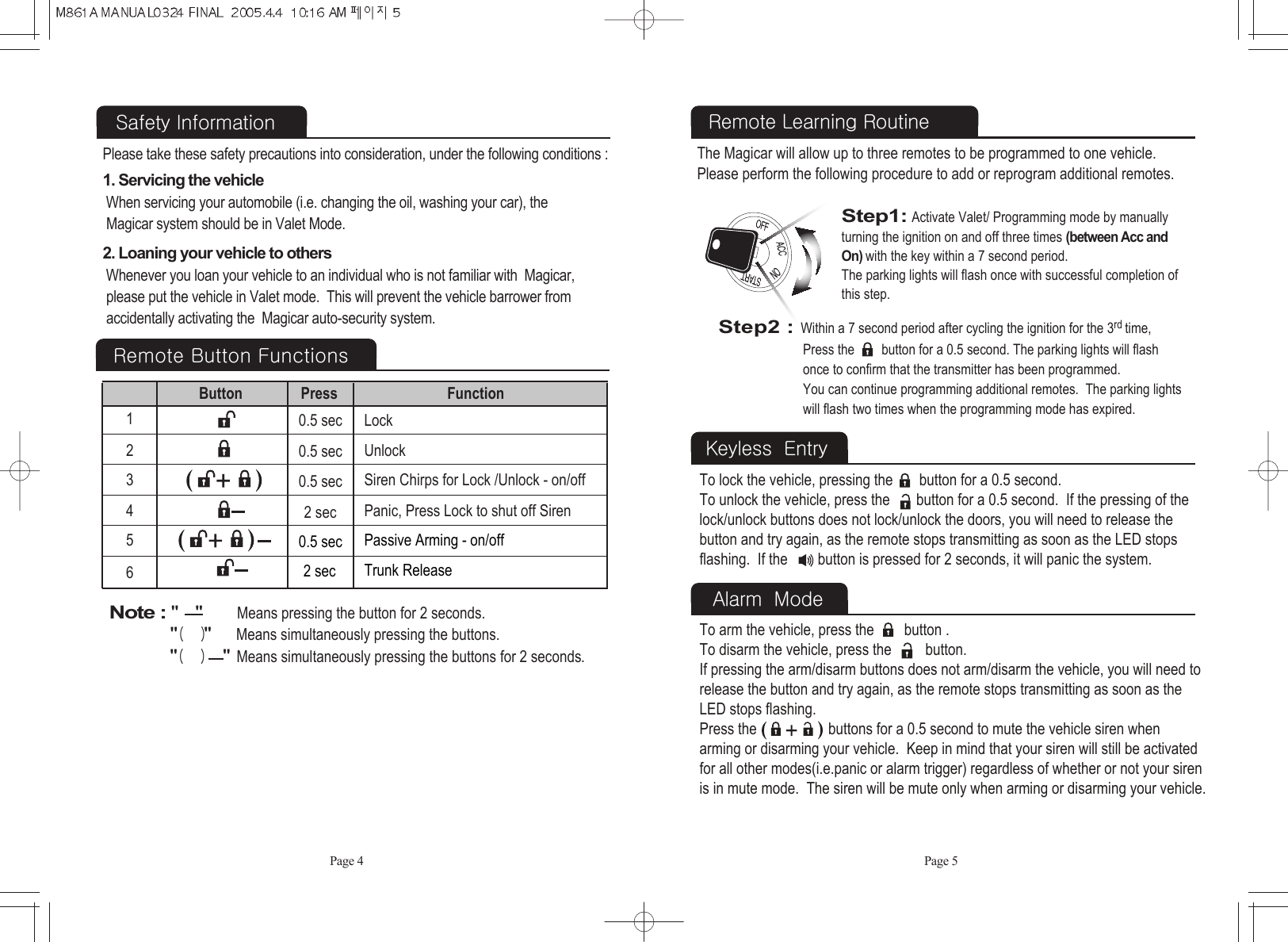 Safety Information Please take these safety precautions into consideration, under the following conditions :  Page 41. Servicing the vehicle When servicing your automobile (i.e. changing the oil, washing your car), the  Magicar system should be in Valet Mode. 2. Loaning your vehicle to othersWhenever you loan your vehicle to an individual who is not familiar with  Magicar, please put the vehicle in Valet mode.  This will prevent the vehicle barrower from accidentally activating the  Magicar auto-security system.  Page 5Remote Learning RoutineThe Magicar will allow up to three remotes to be programmed to one vehicle.Please perform the following procedure to add or reprogram additional remotes.Step1:Activate Valet/ Programming mode by manually turning the ignition on and off three times (between Acc and On)with the key within a 7 second period.The parking lights will flash once with successful completion of this step.Remote Button Functions123456Lock0.5 sec0.5 sec0.5 secUnlockButton Press Function2 sec Panic, Press Lock to shut off Siren Siren Chirps for Lock /Unlock - on/off0.5 sec Passive Arming - on/off2 sec Trunk ReleaseNote : &quot; &quot;Means pressing the button for 2 seconds.&quot;( )&quot;Means simultaneously pressing the buttons.&quot;( )&quot;Means simultaneously pressing the buttons for 2 seconds.To lock the vehicle, pressing the       button for a 0.5 second. To unlock the vehicle, press the       button for a 0.5 second.  If the pressing of thelock/unlock buttons does not lock/unlock the doors, you will need to release thebutton and try again, as the remote stops transmitting as soon as the LED stopsflashing.  If the        button is pressed for 2 seconds, it will panic the system.Keyless  EntryStep2 :Within a 7 second period after cycling the ignition for the 3rd time,Press the        button for a 0.5 second. The parking lights will flash once to confirm that the transmitter has been programmed.  You can continue programming additional remotes.  The parking lights will flash two times when the programming mode has expired.To arm the vehicle, press the        button .To disarm the vehicle, press the         button. If pressing the arm/disarm buttons does not arm/disarm the vehicle, you will need torelease the button and try again, as the remote stops transmitting as soon as theLED stops flashing.Press the                   buttons for a 0.5 second to mute the vehicle siren when arming or disarming your vehicle.  Keep in mind that your siren will still be activatedfor all other modes(i.e.panic or alarm trigger) regardless of whether or not your sirenis in mute mode.  The siren will be mute only when arming or disarming your vehicle.Alarm  Mode