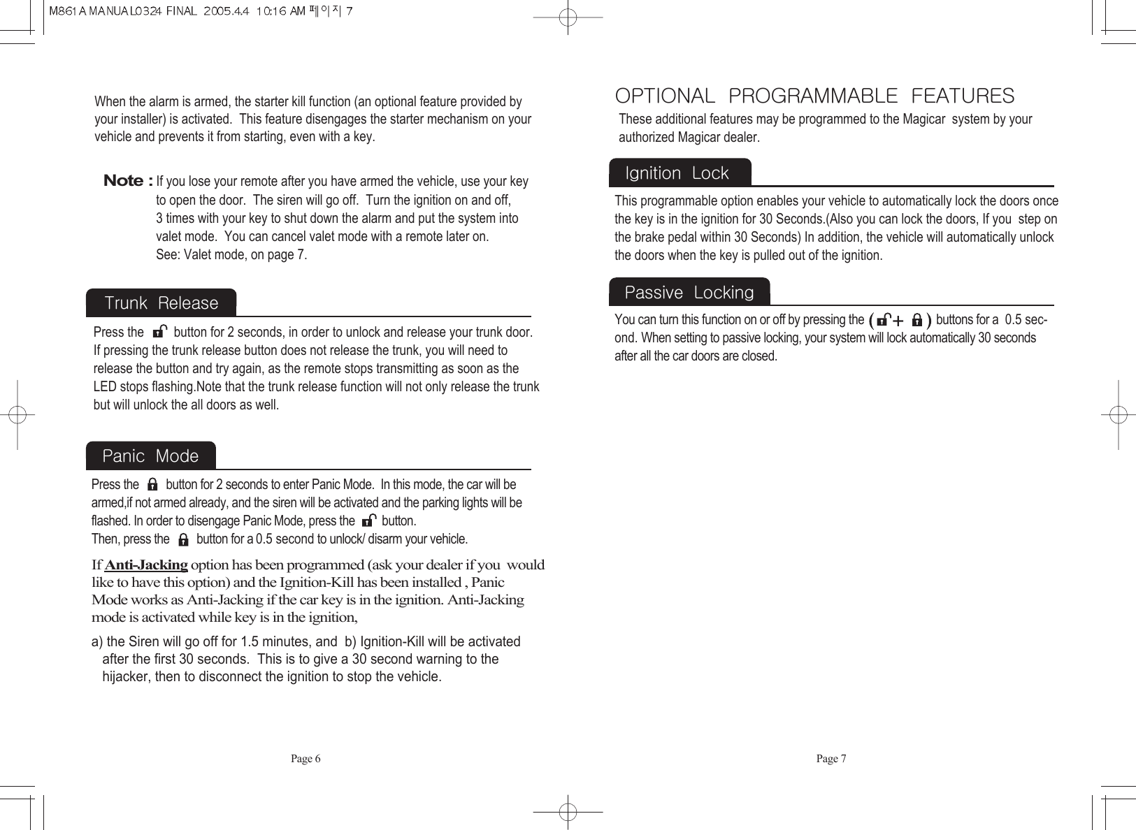 When the alarm is armed, the starter kill function (an optional feature provided byyour installer) is activated.  This feature disengages the starter mechanism on yourvehicle and prevents it from starting, even with a key.Page 7Page 6Note :If you lose your remote after you have armed the vehicle, use your key to open the door.  The siren will go off.  Turn the ignition on and off, 3 times with your key to shut down the alarm and put the system into valet mode.  You can cancel valet mode with a remote later on. See: Valet mode, on page 7.Trunk  ReleasePress the         button for 2 seconds, in order to unlock and release your trunk door.  If pressing the trunk release button does not release the trunk, you will need torelease the button and try again, as the remote stops transmitting as soon as theLED stops flashing.Note that the trunk release function will not only release the trunkbut will unlock the all doors as well.Panic  Mode  If Anti-Jacking option has been programmed (ask your dealer if you  wouldlike to have this option) and the Ignition-Kill has been installed , Panic Mode works as Anti-Jacking if the car key is in the ignition. Anti-Jackingmode is activated while key is in the ignition,a) the Siren will go off for 1.5 minutes, and  b) Ignition-Kill will be activated after the first 30 seconds.  This is to give a 30 second warning to the hijacker, then to disconnect the ignition to stop the vehicle.Press the         button for 2 seconds to enter Panic Mode.  In this mode, the car will bearmed,if not armed already, and the siren will be activated and the parking lights will beflashed. In order to disengage Panic Mode, press the         button.Then, press the         button for a 0.5 second to unlock/ disarm your vehicle.  OPTIONAL  PROGRAMMABLE  FEATURESIgnition  LockThese additional features may be programmed to the Magicar  system by yourauthorized Magicar dealer.   This programmable option enables your vehicle to automatically lock the doors oncethe key is in the ignition for 30 Seconds.(Also you can lock the doors, If you  step onthe brake pedal within 30 Seconds) In addition, the vehicle will automatically unlockthe doors when the key is pulled out of the ignition. Passive  LockingYou can turn this function on or off by pressing the                        buttons for a  0.5 sec-ond. When setting to passive locking, your system will lock automatically 30 secondsafter all the car doors are closed. 