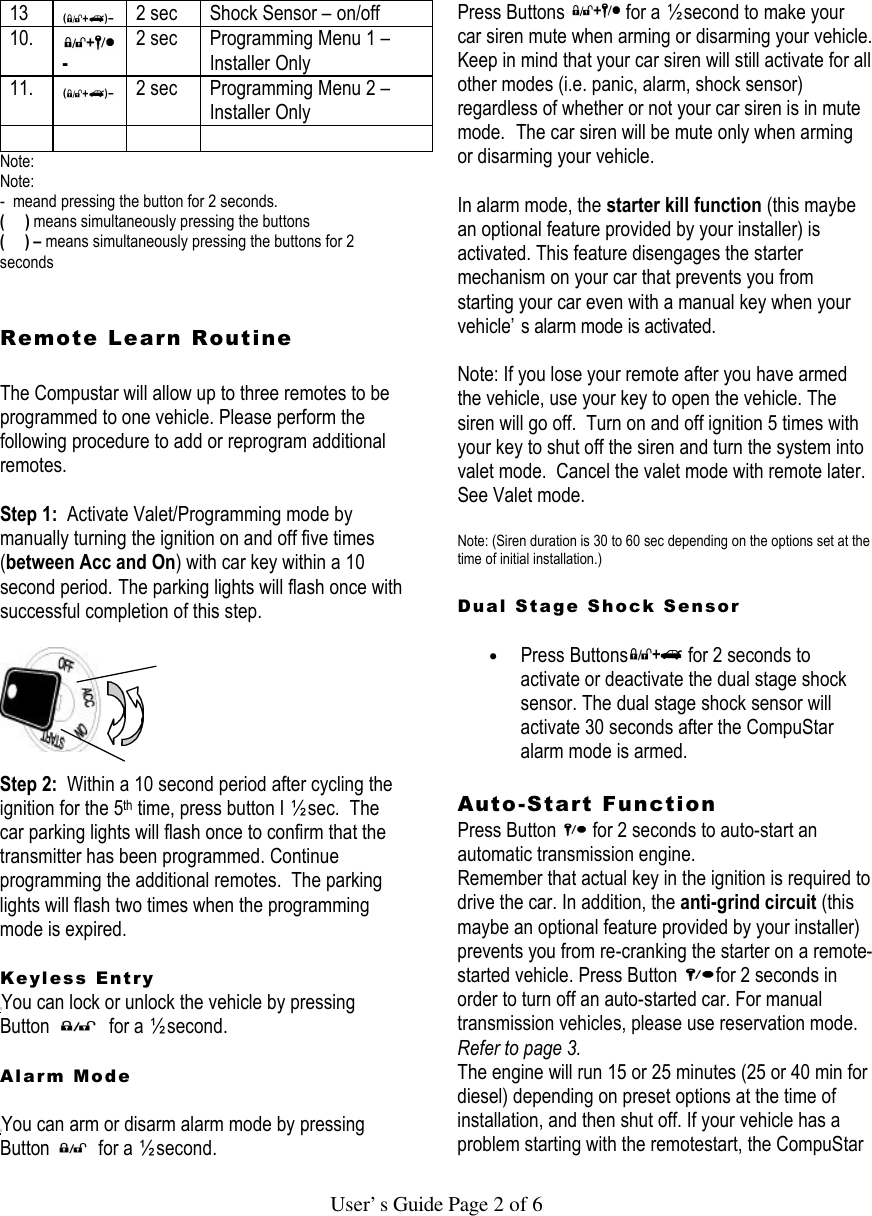   User’s Guide Page 2 of 6 13  2 sec Shock Sensor – on/off 10.  - 2 sec Programming Menu 1 – Installer Only 11.  2 sec Programming Menu 2 – Installer Only      Note: Note: -  meand pressing the button for 2 seconds. (     ) means simultaneously pressing the buttons (     ) – means simultaneously pressing the buttons for 2 seconds   Remote Learn Routine   The Compustar will allow up to three remotes to be programmed to one vehicle. Please perform the following procedure to add or reprogram additional remotes.  Step 1:  Activate Valet/Programming mode by manually turning the ignition on and off five times (between Acc and On) with car key within a 10 second period. The parking lights will flash once with successful completion of this step.      Step 2:  Within a 10 second period after cycling the ignition for the 5th time, press button I ½ sec.  The car parking lights will flash once to confirm that the transmitter has been programmed. Continue programming the additional remotes.  The parking lights will flash two times when the programming mode is expired.   Keyless Entry You can lock or unlock the vehicle by pressing Button   for a ½ second.   Alarm Mode  You can arm or disarm alarm mode by pressing Button   for a ½ second.  Press Buttons   for a ½ second to make your car siren mute when arming or disarming your vehicle. Keep in mind that your car siren will still activate for all other modes (i.e. panic, alarm, shock sensor) regardless of whether or not your car siren is in mute mode.  The car siren will be mute only when arming or disarming your vehicle.   In alarm mode, the starter kill function (this maybe an optional feature provided by your installer) is activated. This feature disengages the starter mechanism on your car that prevents you from starting your car even with a manual key when your vehicle’s alarm mode is activated.   Note: If you lose your remote after you have armed the vehicle, use your key to open the vehicle. The siren will go off.  Turn on and off ignition 5 times with your key to shut off the siren and turn the system into valet mode.  Cancel the valet mode with remote later.  See Valet mode.  Note: (Siren duration is 30 to 60 sec depending on the options set at the time of initial installation.)   Dual Stage Shock Sensor   • Press Buttons  for 2 seconds to activate or deactivate the dual stage shock sensor. The dual stage shock sensor will activate 30 seconds after the CompuStar alarm mode is armed.   Auto-Start Function  Press Button   for 2 seconds to auto-start an automatic transmission engine.  Remember that actual key in the ignition is required to drive the car. In addition, the anti-grind circuit (this maybe an optional feature provided by your installer) prevents you from re-cranking the starter on a remote-started vehicle. Press Button  for 2 seconds in order to turn off an auto-started car. For manual transmission vehicles, please use reservation mode. Refer to page 3.  The engine will run 15 or 25 minutes (25 or 40 min for diesel) depending on preset options at the time of installation, and then shut off. If your vehicle has a problem starting with the remotestart, the CompuStar 