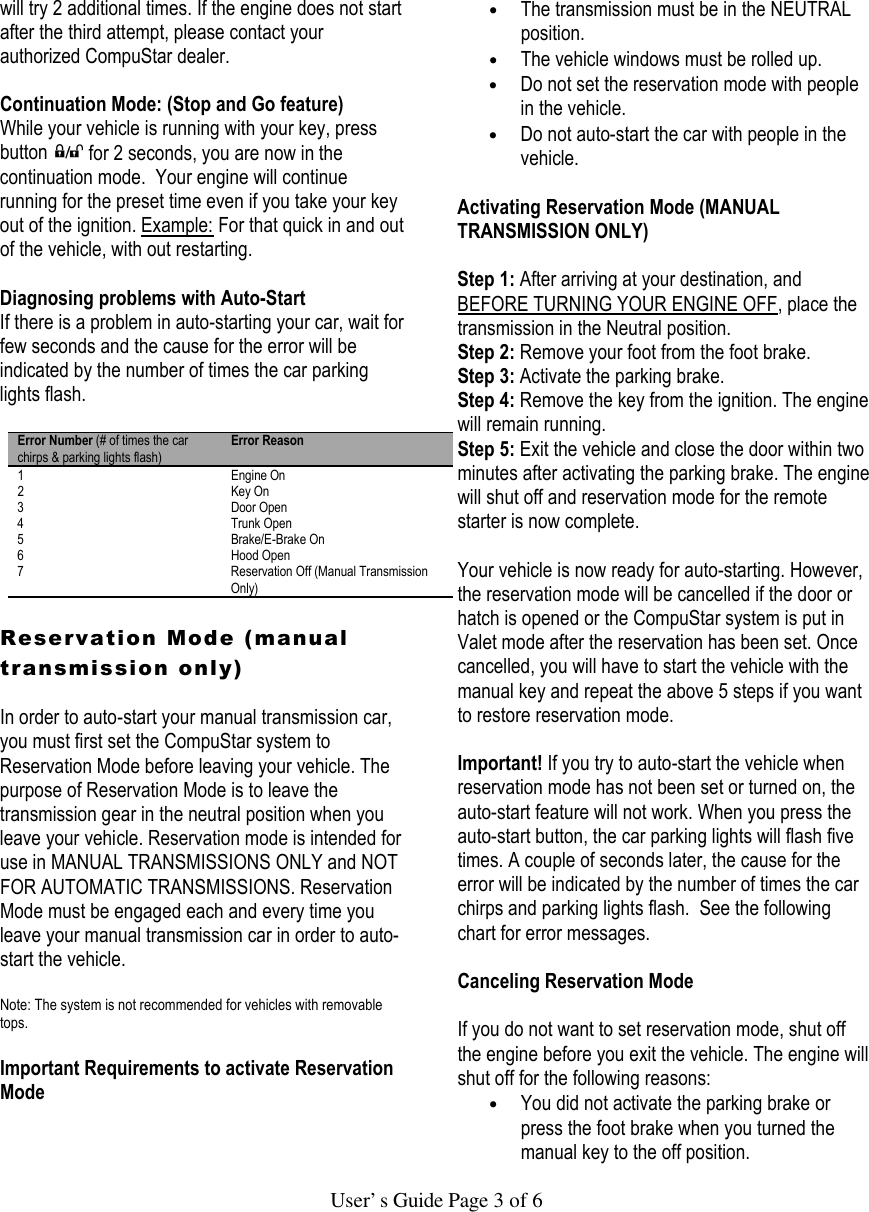   User’s Guide Page 3 of 6 will try 2 additional times. If the engine does not start after the third attempt, please contact your authorized CompuStar dealer.  Continuation Mode: (Stop and Go feature) While your vehicle is running with your key, press button   for 2 seconds, you are now in the continuation mode.  Your engine will continue running for the preset time even if you take your key out of the ignition. Example: For that quick in and out of the vehicle, with out restarting.   Diagnosing problems with Auto-Start If there is a problem in auto-starting your car, wait for few seconds and the cause for the error will be indicated by the number of times the car parking lights flash.   Error Number (# of times the car chirps &amp; parking lights flash) Error Reason 1 Engine On 2 Key On 3 Door Open 4 Trunk Open 5 Brake/E-Brake On 6 Hood Open 7 Reservation Off (Manual Transmission Only)  Reservation Mode (manual transmission only)  In order to auto-start your manual transmission car, you must first set the CompuStar system to Reservation Mode before leaving your vehicle. The purpose of Reservation Mode is to leave the transmission gear in the neutral position when you leave your vehicle. Reservation mode is intended for use in MANUAL TRANSMISSIONS ONLY and NOT FOR AUTOMATIC TRANSMISSIONS. Reservation Mode must be engaged each and every time you leave your manual transmission car in order to auto-start the vehicle.   Note: The system is not recommended for vehicles with removable tops.   Important Requirements to activate Reservation Mode   • The transmission must be in the NEUTRAL position.  • The vehicle windows must be rolled up.  • Do not set the reservation mode with people in the vehicle.  • Do not auto-start the car with people in the vehicle.   Activating Reservation Mode (MANUAL TRANSMISSION ONLY)   Step 1: After arriving at your destination, and BEFORE TURNING YOUR ENGINE OFF, place the transmission in the Neutral position. Step 2: Remove your foot from the foot brake. Step 3: Activate the parking brake. Step 4: Remove the key from the ignition. The engine will remain running. Step 5: Exit the vehicle and close the door within two minutes after activating the parking brake. The engine will shut off and reservation mode for the remote starter is now complete.   Your vehicle is now ready for auto-starting. However, the reservation mode will be cancelled if the door or hatch is opened or the CompuStar system is put in Valet mode after the reservation has been set. Once cancelled, you will have to start the vehicle with the manual key and repeat the above 5 steps if you want to restore reservation mode.  Important! If you try to auto-start the vehicle when reservation mode has not been set or turned on, the auto-start feature will not work. When you press the auto-start button, the car parking lights will flash five times. A couple of seconds later, the cause for the error will be indicated by the number of times the car chirps and parking lights flash.  See the following chart for error messages.    Canceling Reservation Mode   If you do not want to set reservation mode, shut off the engine before you exit the vehicle. The engine will shut off for the following reasons:  • You did not activate the parking brake or press the foot brake when you turned the manual key to the off position.  