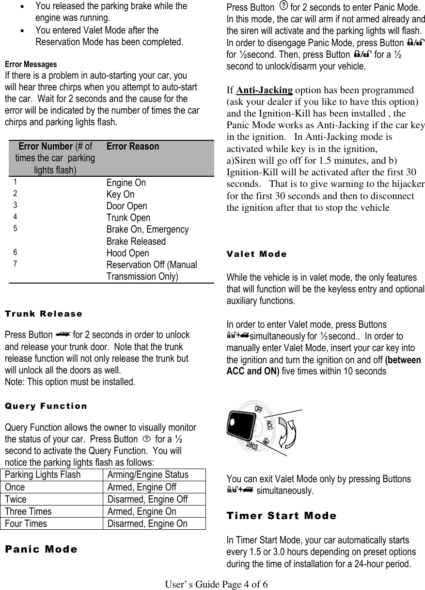   User’s Guide Page 4 of 6 • You released the parking brake while the engine was running.  • You entered Valet Mode after the Reservation Mode has been completed.   Error Messages If there is a problem in auto-starting your car, you will hear three chirps when you attempt to auto-start the car.  Wait for 2 seconds and the cause for the error will be indicated by the number of times the car chirps and parking lights flash.  Error Number (# of times the car  parking lights flash) Error Reason 1 Engine On 2 Key On 3 Door Open 4 Trunk Open 5 Brake On, Emergency Brake Released 6 Hood Open 7 Reservation Off (Manual Transmission Only)   Trunk Release  Press Button   for 2 seconds in order to unlock and release your trunk door.  Note that the trunk release function will not only release the trunk but will unlock all the doors as well.   Note: This option must be installed.  Query Function  Query Function allows the owner to visually monitor the status of your car.  Press Button   for a ½ second to activate the Query Function.  You will notice the parking lights flash as follows:  Parking Lights Flash Arming/Engine Status Once Armed, Engine Off Twice Disarmed, Engine Off Three Times Armed, Engine On Four Times Disarmed, Engine On  Panic Mode   Press Button  for 2 seconds to enter Panic Mode. In this mode, the car will arm if not armed already and the siren will activate and the parking lights will flash. In order to disengage Panic Mode, press Button   for ½ second. Then, press Button   for a ½ second to unlock/disarm your vehicle.    If Anti-Jacking option has been programmed  (ask your dealer if you like to have this option) and the Ignition-Kill has been installed , the Panic Mode works as Anti-Jacking if the car key in the ignition.   In Anti-Jacking mode is activated while key is in the ignition, a)Siren will go off for 1.5 minutes, and b) Ignition-Kill will be activated after the first 30 seconds.   That is to give warning to the hijacker for the first 30 seconds and then to disconnect the ignition after that to stop the vehicle    Valet Mode   While the vehicle is in valet mode, the only features that will function will be the keyless entry and optional auxiliary functions.  In order to enter Valet mode, press Buttons simultaneously for ½ second..  In order to manually enter Valet Mode, insert your car key into the ignition and turn the ignition on and off (between ACC and ON) five times within 10 seconds        You can exit Valet Mode only by pressing Buttons  simultaneously.  Timer Start Mode   In Timer Start Mode, your car automatically starts every 1.5 or 3.0 hours depending on preset options during the time of installation for a 24-hour period. 