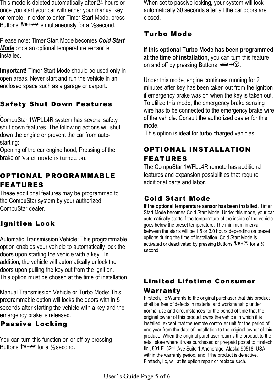   User’s Guide Page 5 of 6 This mode is deleted automatically after 24 hours or once you start your car with either your manual key or remote. In order to enter Timer Start Mode, press Buttons   simultaneously for a ½ second.   Please note: Timer Start Mode becomes Cold Start Mode once an optional temperature sensor is installed.    Important! Timer Start Mode should be used only in open areas. Never start and run the vehicle in an enclosed space such as a garage or carport.  Safety Shut Down Features   CompuStar 1WPLL4R system has several safety shut down features. The following actions will shut down the engine or prevent the car from auto-starting:  Opening of the car engine hood, Pressing of the brake or Valet mode is turned on.   OPTIONAL PROGRAMMABLE FEATURES These additional features may be programmed to the CompuStar system by your authorized CompuStar dealer.     Ignition Lock   Automatic Transmission Vehicle: This programmable option enables your vehicle to automatically lock the doors upon starting the vehicle with a key.  In addition, the vehicle will automatically unlock the doors upon pulling the key out from the ignition.  This option must be chosen at the time of installation.   Manual Transmission Vehicle or Turbo Mode: This programmable option will locks the doors with in 5 seconds after starting the vehicle with a key and the emergency brake is released.   Passive Locking   You can turn this function on or off by pressing Buttons  for a ½ second.   When set to passive locking, your system will lock automatically 30 seconds after all the car doors are closed.    Turbo Mode   If this optional Turbo Mode has been programmed at the time of installation, you can turn this feature on and off by pressing Buttons  .   Under this mode, engine continues running for 2 minutes after key has been taken out from the ignition if emergency brake was on when the key is taken out.  To utilize this mode, the emergency brake sensing wire has to be connected to the emergency brake wire of the vehicle. Consult the authorized dealer for this mode.  This option is ideal for turbo charged vehicles.   OPTIONAL INSTALLATION FEATURES  The CompuStar 1WPLL4R remote has additional features and expansion possibilities that require additional parts and labor.   Cold Start Mode  If the optional temperature sensor has been installed, Timer Start Mode becomes Cold Start Mode. Under this mode, your car automatically starts if the temperature of the inside of the vehicle goes below the preset temperature. The minimum interval between the starts will be 1.5 or 3.0 hours depending on preset options during the time of installation. Cold Start Mode is activated or deactivated by pressing Buttons   for a ½ second.    Limited Lifetime Consumer Warranty  Firstech, Ilc Warrants to the original purchaser that this product shall be free of defects in material and workmanship under normal use and circumstances for the period of time that the original owner of this product owns the vehicle in which it is installed; except that the remote controller unit for the period of one year from the date of installation to the original owner of this product.  When the original purchaser returns the product to the retail store where it was purchased or pre-paid postal to Firstech, Ilc., 801 E. 82nd  Ave Suite 1 Anchorage, Alaska 99518, USA within the warranty period, and if the product is defective, Firstech, Ilc, will at its option repair or replace such. 