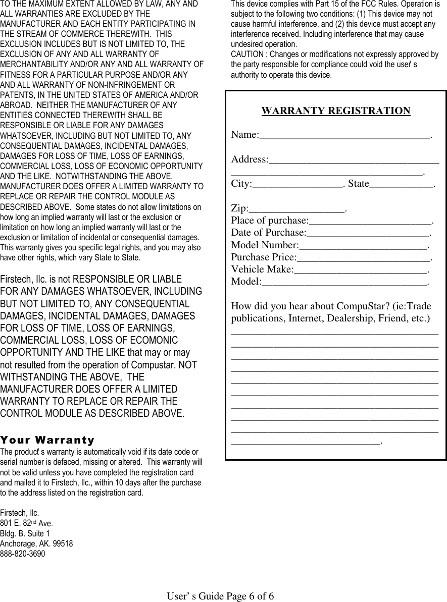   User’s Guide Page 6 of 6  TO THE MAXIMUM EXTENT ALLOWED BY LAW, ANY AND ALL WARRANTIES ARE EXCLUDED BY THE MANUFACTURER AND EACH ENTITY PARTICIPATING IN THE STREAM OF COMMERCE THEREWITH.  THIS EXCLUSION INCLUDES BUT IS NOT LIMITED TO, THE EXCLUSION OF ANY AND ALL WARRANTY OF MERCHANTABILITY AND/OR ANY AND ALL WARRANTY OF FITNESS FOR A PARTICULAR PURPOSE AND/OR ANY AND ALL WARRANTY OF NON-INFRINGEMENT OR PATENTS, IN THE UNITED STATES OF AMERICA AND/OR ABROAD.  NEITHER THE MANUFACTURER OF ANY ENTITIES CONNECTED THEREWITH SHALL BE RESPONSIBLE OR LIABLE FOR ANY DAMAGES WHATSOEVER, INCLUDING BUT NOT LIMITED TO, ANY CONSEQUENTIAL DAMAGES, INCIDENTAL DAMAGES, DAMAGES FOR LOSS OF TIME, LOSS OF EARNINGS, COMMERCIAL LOSS, LOSS OF ECONOMIC OPPORTUNITY AND THE LIKE.  NOTWITHSTANDING THE ABOVE, MANUFACTURER DOES OFFER A LIMITED WARRANTY TO REPLACE OR REPAIR THE CONTROL MODULE AS DESCRIBED ABOVE.  Some states do not allow limitations on how long an implied warranty will last or the exclusion or limitation on how long an implied warranty will last or the exclusion or limitation of incidental or consequential damages.  This warranty gives you specific legal rights, and you may also have other rights, which vary State to State.  Firstech, Ilc. is not RESPONSIBLE OR LIABLE FOR ANY DAMAGES WHATSOEVER, INCLUDING BUT NOT LIMITED TO, ANY CONSEQUENTIAL DAMAGES, INCIDENTAL DAMAGES, DAMAGES FOR LOSS OF TIME, LOSS OF EARNINGS, COMMERCIAL LOSS, LOSS OF ECOMONIC OPPORTUNITY AND THE LIKE that may or may not resulted from the operation of Compustar. NOT WITHSTANDING THE ABOVE,  THE MANUFACTURER DOES OFFER A LIMITED WARRANTY TO REPLACE OR REPAIR THE CONTROL MODULE AS DESCRIBED ABOVE.   Your Warranty The product’s warranty is automatically void if its date code or serial number is defaced, missing or altered.  This warranty will not be valid unless you have completed the registration card and mailed it to Firstech, Ilc., within 10 days after the purchase to the address listed on the registration card.  Firstech, Ilc. 801 E. 82nd Ave. Bldg. B. Suite 1 Anchorage, AK. 99518 888-820-3690    This device complies with Part 15 of the FCC Rules. Operation is subject to the following two conditions: (1) This device may not cause harmful interference, and (2) this device must accept any interference received. Including interference that may cause undesired operation. CAUTION : Changes or modifications not expressly approved by the party responsible for compliance could void the user’s authority to operate this device.   WARRANTY REGISTRATION  Name:________________________________.  Address:____________________________________________________________________. City:_________________. State____________.  Zip:__________________. Place of purchase:_______________________. Date of Purchase:_______________________. Model Number:________________________. Purchase Price:_________________________. Vehicle Make:_________________________. Model:_______________________________.  How did you hear about CompuStar? (ie:Trade publications, Internet, Dealership, Friend, etc.) ___________________________________________________________________________________________________________________________________________________________________________________________________________________________________________________________________________________________________________________________________________________________________________________________.  