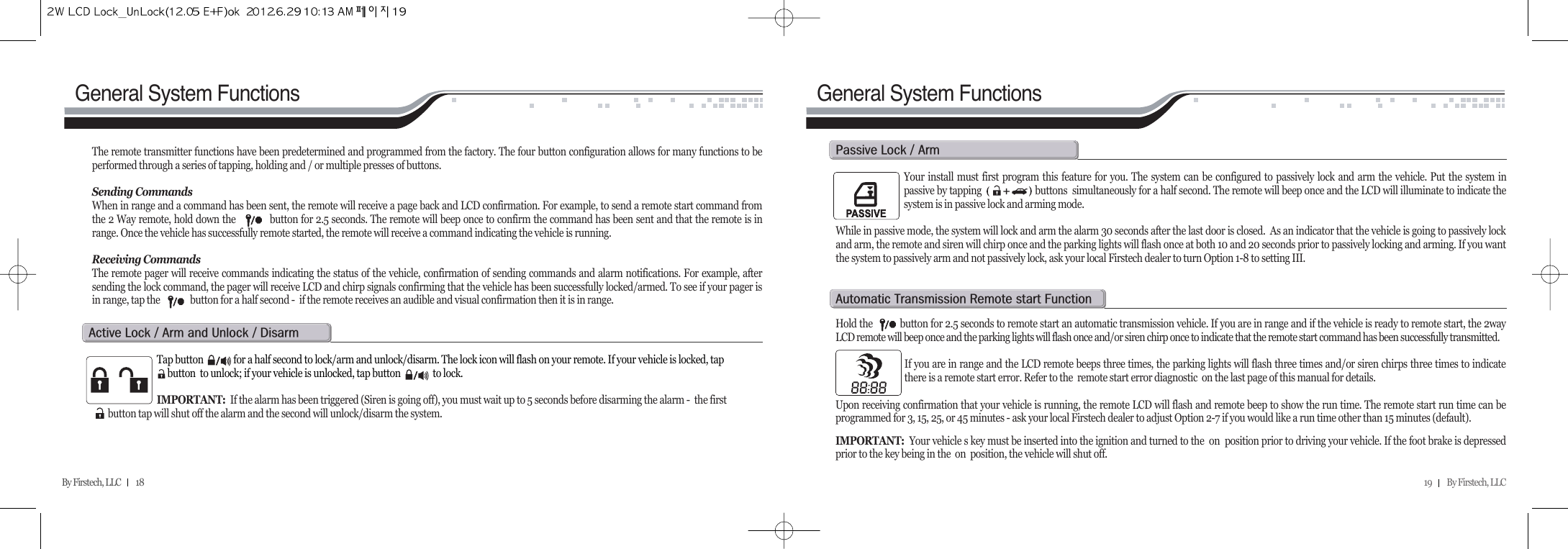 19         By Firstech, LLC    By Firstech, LLC         18General System Functions General System FunctionsThe remote transmitter functions have been predetermined and programmed from the factory. The four button configuration allows for many functions to beperformed through a series of tapping, holding and / or multiple presses of buttons. Sending CommandsWhen in range and a command has been sent, the remote will receive a page back and LCD confirmation. For example, to send a remote start command fromthe 2 Way remote, hold down the            button for 2.5 seconds. The remote will beep once to confirm the command has been sent and that the remote is inrange. Once the vehicle has successfully remote started, the remote will receive a command indicating the vehicle is running.Receiving CommandsThe remote pager will receive commands indicating the status of the vehicle, confirmation of sending commands and alarm notifications. For example, aftersending the lock command, the pager will receive LCD and chirp signals confirming that the vehicle has been successfully locked/armed. To see if your pager isin range, tap the              button for a half second -  if the remote receives an audible and visual confirmation then it is in range.Tap button              for a half second to lock/arm and unlock/disarm. The lock icon will flash on your remote. If your vehicle is locked, tap        button  to unlock; if your vehicle is unlocked, tap button               to lock.IMPORTANT:  If the alarm has been triggered (Siren is going off), you must wait up to 5 seconds before disarming the alarm -  the first      button tap will shut off the alarm and the second will unlock/disarm the system. a@l@O@a@@u@O@dYour install must first program this feature for you. The system can be configured to passively lock and arm the vehicle. Put the system inpassive by tapping                      buttons  simultaneously for a half second. The remote will beep once and the LCD will illuminate to indicate thesystem is in passive lock and arming mode.  While in passive mode, the system will lock and arm the alarm 30 seconds after the last door is closed.  As an indicator that the vehicle is going to passively lockand arm, the remote and siren will chirp once and the parking lights will flash once at both 10 and 20 seconds prior to passively locking and arming. If you wantthe system to passively arm and not passively lock, ask your local Firstech dealer to turn Option 1-8 to setting III.   p@l@O@aHold the           button for 2.5 seconds to remote start an automatic transmission vehicle. If you are in range and if the vehicle is ready to remote start, the 2wayLCD remote will beep once and the parking lights will flash once and/or siren chirp once to indicate that the remote start command has been successfully transmitted.If you are in range and the LCD remote beeps three times, the parking lights will flash three times and/or siren chirps three times to indicatethere is a remote start error. Refer to the  remote start error diagnostic  on the last page of this manual for details.  Upon receiving confirmation that your vehicle is running, the remote LCD will flash and remote beep to show the run time. The remote start run time can beprogrammed for 3, 15, 25, or 45 minutes - ask your local Firstech dealer to adjust Option 2-7 if you would like a run time other than 15 minutes (default). IMPORTANT: Your vehicle s key must be inserted into the ignition and turned to the  on  position prior to driving your vehicle. If the foot brake is depressedprior to the key being in the  on  position, the vehicle will shut off.a@t@r@@f