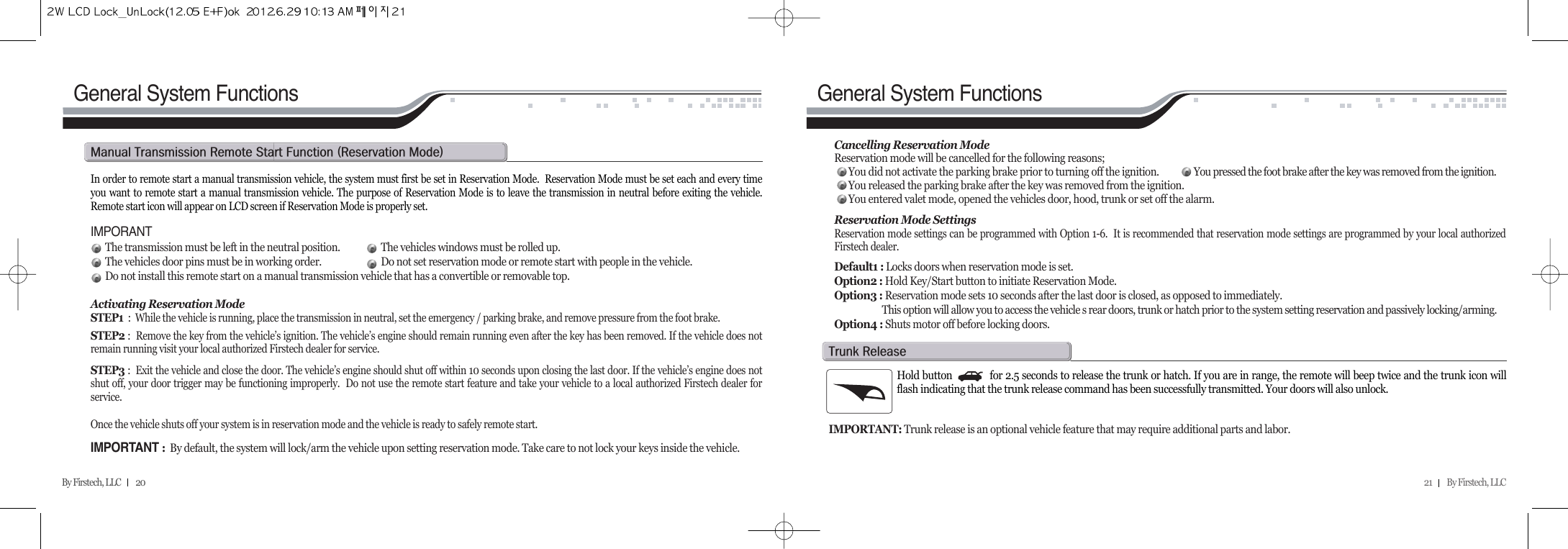 21         By Firstech, LLC    By Firstech, LLC         20In order to remote start a manual transmission vehicle, the system must first be set in Reservation Mode.  Reservation Mode must be set each and every timeyou want to remote start a manual transmission vehicle. The purpose of Reservation Mode is to leave the transmission in neutral before exiting the vehicle.Remote start icon will appear on LCD screen if Reservation Mode is properly set.IMPORANTThe transmission must be left in the neutral position. The vehicles windows must be rolled up.The vehicles door pins must be in working order. Do not set reservation mode or remote start with people in the vehicle.Do not install this remote start on a manual transmission vehicle that has a convertible or removable top.Activating Reservation ModeSTEP1 :  While the vehicle is running, place the transmission in neutral, set the emergency / parking brake, and remove pressure from the foot brake.STEP2 :  Remove the key from the vehicle’s ignition. The vehicle’s engine should remain running even after the key has been removed. If the vehicle does notremain running visit your local authorized Firstech dealer for service.STEP3 :  Exit the vehicle and close the door. The vehicle’s engine should shut off within 10 seconds upon closing the last door. If the vehicle’s engine does notshut off, your door trigger may be functioning improperly.  Do not use the remote start feature and take your vehicle to a local authorized Firstech dealer forservice.Once the vehicle shuts off your system is in reservation mode and the vehicle is ready to safely remote start. IMPORTANT :By default, the system will lock/arm the vehicle upon setting reservation mode. Take care to not lock your keys inside the vehicle.m@t@r@s@f@Hr@mIGeneral System Functions General System FunctionsCancelling Reservation ModeReservation mode will be cancelled for the following reasons;You did not activate the parking brake prior to turning off the ignition. You pressed the foot brake after the key was removed from the ignition.You released the parking brake after the key was removed from the ignition.You entered valet mode, opened the vehicles door, hood, trunk or set off the alarm.Reservation Mode SettingsReservation mode settings can be programmed with Option 1-6.  It is recommended that reservation mode settings are programmed by your local authorizedFirstech dealer.Default1 : Locks doors when reservation mode is set.Option2 : Hold Key/Start button to initiate Reservation Mode.Option3 : Reservation mode sets 10 seconds after the last door is closed, as opposed to immediately.  This option will allow you to access the vehicle s rear doors, trunk or hatch prior to the system setting reservation and passively locking/arming.Option4 : Shuts motor off before locking doors.Hold button             for 2.5 seconds to release the trunk or hatch. If you are in range, the remote will beep twice and the trunk icon willflash indicating that the trunk release command has been successfully transmitted. Your doors will also unlock. IMPORTANT: Trunk release is an optional vehicle feature that may require additional parts and labor. t@r