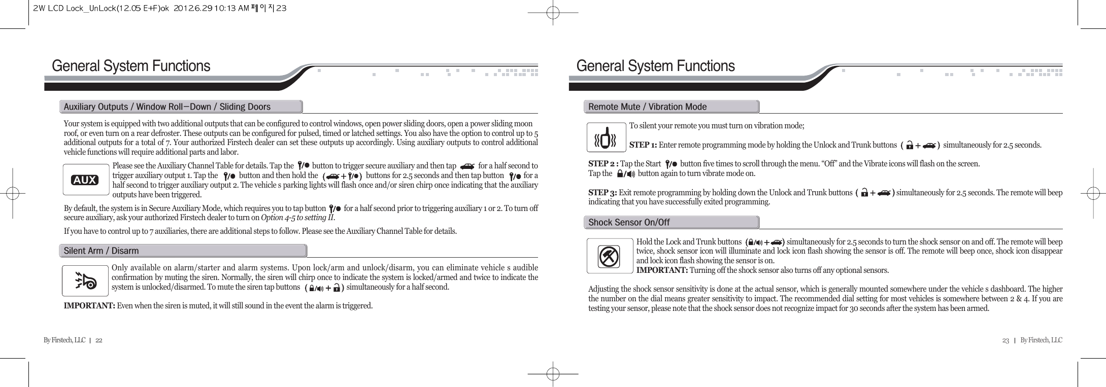 23          By Firstech, LLC    By Firstech, LLC         22General System FunctionsGeneral System FunctionsYour system is equipped with two additional outputs that can be configured to control windows, open power sliding doors, open a power sliding moonroof, or even turn on a rear defroster. These outputs can be configured for pulsed, timed or latched settings. You also have the option to control up to 5additional outputs for a total of 7. Your authorized Firstech dealer can set these outputs up accordingly. Using auxiliary outputs to control additionalvehicle functions will require additional parts and labor.Please see the Auxiliary Channel Table for details. Tap the           button to trigger secure auxiliary and then tap             for a half second totrigger auxiliary output 1. Tap the            button and then hold the                           buttons for 2.5 seconds and then tap button           for ahalf second to trigger auxiliary output 2. The vehicle s parking lights will flash once and/or siren chirp once indicating that the auxiliaryoutputs have been triggered.By default, the system is in Secure Auxiliary Mode, which requires you to tap button           for a half second prior to triggering auxiliary 1 or 2. To turn offsecure auxiliary, ask your authorized Firstech dealer to turn on Option 4-5 to setting II.If you have to control up to 7 auxiliaries, there are additional steps to follow. Please see the Auxiliary Channel Table for details.a@o@O@w@rMd@O@s@dOnly available on alarm/starter and alarm systems. Upon lock/arm and unlock/disarm, you can eliminate vehicle s audibleconfirmation by muting the siren. Normally, the siren will chirp once to indicate the system is locked/armed and twice to indicate thesystem is unlocked/disarmed. To mute the siren tap buttons                             simultaneously for a half second. IMPORTANT: Even when the siren is muted, it will still sound in the event the alarm is triggered.s@a@O@dTo silent your remote you must turn on vibration mode;STEP 1: Enter remote programming mode by holding the Unlock and Trunk buttons                             simultaneously for 2.5 seconds.STEP 2 : Tap the Start            button five times to scroll through the menu. “Off” and the Vibrate icons will flash on the screen. Tap the                button again to turn vibrate mode on. STEP 3: Exit remote programming by holding down the Unlock and Trunk buttons                          simultaneously for 2.5 seconds. The remote will beepindicating that you have successfully exited programming.r@m@O@v@mHold the Lock and Trunk buttons                            simultaneously for 2.5 seconds to turn the shock sensor on and off. The remote will beeptwice, shock sensor icon will illuminate and lock icon flash showing the sensor is off. The remote will beep once, shock icon disappearand lock icon flash showing the sensor is on. IMPORTANT: Turning off the shock sensor also turns off any optional sensors.Adjusting the shock sensor sensitivity is done at the actual sensor, which is generally mounted somewhere under the vehicle s dashboard. The higherthe number on the dial means greater sensitivity to impact. The recommended dial setting for most vehicles is somewhere between 2 &amp; 4. If you aretesting your sensor, please note that the shock sensor does not recognize impact for 30 seconds after the system has been armed.s@s@oOo