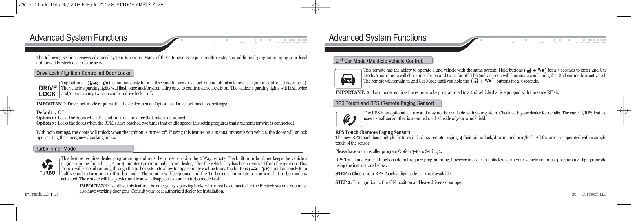 25          By Firstech, LLC    By Firstech, LLC         24Advanced System FunctionsTap buttons                           simultaneously for a half second to turn drive lock on and off (also known as ignition controlled door locks).The vehicle s parking lights will flash once and/or siren chirp once to confirm drive lock is on. The vehicle s parking lights will flash twiceand/or siren chirp twice to confirm drive lock is off.IMPORTANT: Drive lock mode requires that the dealer turn on Option 1-9. Drive lock has three settings;  Default 1:  OffOption 2:  Locks the doors when the ignition is on and after the brake is depressed.Option 3: Locks the doors when the RPM s have reached two times that of idle speed (this setting requires that a tachometer wire is connected).  With both settings, the doors will unlock when the ignition is turned off. If using this feature on a manual transmission vehicle, the doors will unlockupon setting the emergency / parking brake.The following section reviews advanced system functions. Many of these functions require multiple steps or additional programming by your localauthorized Firstech dealer to be active.d@l@O@@c@d@lt@t@mThis feature requires dealer programming and must be turned on with the 2 Way remote. The built in turbo timer keeps the vehicle sengine running for either 1, 2, or 4 minutes (programmable from dealer) after the vehicle key has been removed from the ignition. Thisfeature will keep oil running through the turbo system to allow for appropriate cooling time. Tap buttons                         simultaneously for ahalf second to turn on or off turbo mode. The remote will beep once and the Turbo icon illuminate to confirm that turbo mode isactivated. The remote will beep twice and icon will disappear to confirm turbo mode is off. IMPORTANT: To utilize this feature, the emergency / parking brake wire must be connected to the Firstech system. You must also have working door pins. Consult your local authorized dealer for installation.Advanced System FunctionsThis remote has the ability to operate a 2nd vehicle with the same system. Hold buttons                      for 2.5 seconds to enter 2nd CarMode. Your remote will chirp once for on and twice for off. The 2nd Car icon will illuminate confirming that 2nd car mode is activated.The remote will remain in 2nd Car Mode until you hold the                              buttons for 2.5 seconds.IMPORTANT: 2nd car mode requires the remote to be programmed to a 2nd vehicle that is equipped with the same RF kit.R c@m@Hm@v@cIThe RPS is an optional feature and may not be available with your system. Check with your dealer for details. The car call/RPS featureuses a small sensor that is mounted on the inside of your windshield.RPS Touch (Remote Paging Sensor)The new RPS touch has multiple features including: remote paging, 4 digit pin unlock/disarm, and arm/lock. All features are operated with a simpletouch of the sensor.Please have your installer program Option 3-16 to Setting 2.RPS Touch and car call functions do not require programming, however in order to unlock/disarm your vehicle you must program a 4 digit passcodeusing the instructions below:STEP 1: Choose your RPS Touch 4 digit code.  0  is not available.STEP 2: Turn ignition to the  ON  position and leave driver s door open.rps@t@@rps@Hr@p@sI