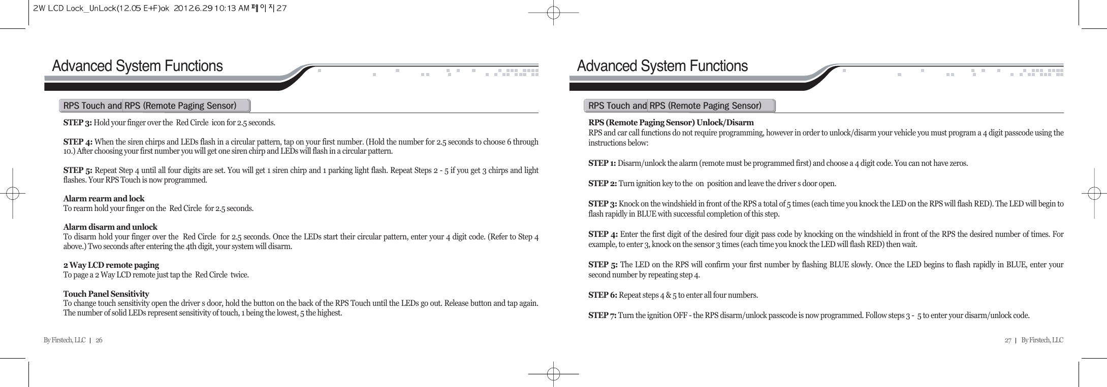 By Firstech, LLC         26Advanced System FunctionsSTEP 3: Hold your finger over the  Red Circle  icon for 2.5 seconds.STEP 4: When the siren chirps and LEDs flash in a circular pattern, tap on your first number. (Hold the number for 2.5 seconds to choose 6 through10.) After choosing your first number you will get one siren chirp and LEDs will flash in a circular pattern.STEP 5: Repeat Step 4 until all four digits are set. You will get 1 siren chirp and 1 parking light flash. Repeat Steps 2 - 5 if you get 3 chirps and lightflashes. Your RPS Touch is now programmed.Alarm rearm and lockTo rearm hold your finger on the  Red Circle  for 2.5 seconds.Alarm disarm and unlock To disarm hold your finger over the  Red Circle  for 2.5 seconds. Once the LEDs start their circular pattern, enter your 4 digit code. (Refer to Step 4above.) Two seconds after entering the 4th digit, your system will disarm.2 Way LCD remote pagingTo page a 2 Way LCD remote just tap the  Red Circle  twice.Touch Panel SensitivityTo change touch sensitivity open the driver s door, hold the button on the back of the RPS Touch until the LEDs go out. Release button and tap again.The number of solid LEDs represent sensitivity of touch, 1 being the lowest, 5 the highest.rps@t@@rps@Hr@p@sIAdvanced System FunctionsRPS (Remote Paging Sensor) Unlock/DisarmRPS and car call functions do not require programming, however in order to unlock/disarm your vehicle you must program a 4 digit passcode using theinstructions below:STEP 1: Disarm/unlock the alarm (remote must be programmed first) and choose a 4 digit code. You can not have zeros.STEP 2: Turn ignition key to the  on  position and leave the driver s door open.STEP 3: Knock on the windshield in front of the RPS a total of 5 times (each time you knock the LED on the RPS will flash RED). The LED will begin toflash rapidly in BLUE with successful completion of this step.STEP 4: Enter the first digit of the desired four digit pass code by knocking on the windshield in front of the RPS the desired number of times. Forexample, to enter 3, knock on the sensor 3 times (each time you knock the LED will flash RED) then wait.STEP 5: The LED on the RPS will confirm your first number by flashing BLUE slowly. Once the LED begins to flash rapidly in BLUE, enter yoursecond number by repeating step 4.STEP 6: Repeat steps 4 &amp; 5 to enter all four numbers.STEP 7: Turn the ignition OFF - the RPS disarm/unlock passcode is now programmed. Follow steps 3 -  5 to enter your disarm/unlock code.rps@t@@rps@Hr@p@sI27         By Firstech, LLC    