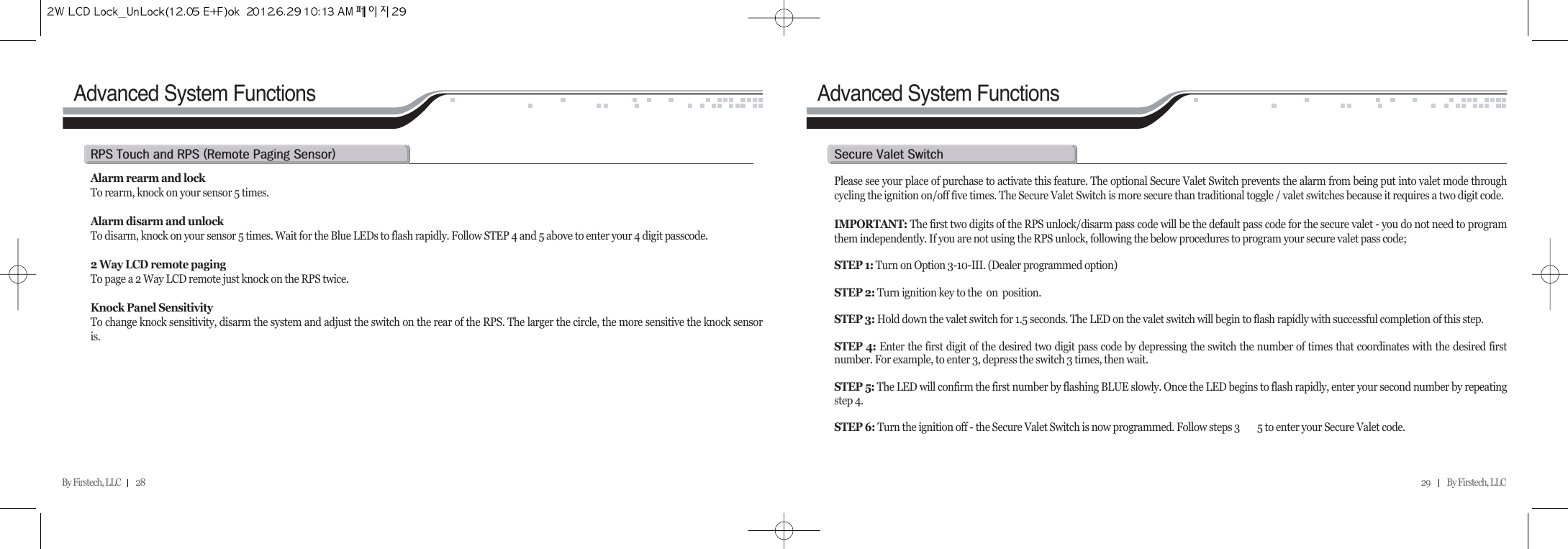 29          By Firstech, LLC    Advanced System FunctionsAlarm rearm and lockTo rearm, knock on your sensor 5 times.Alarm disarm and unlock To disarm, knock on your sensor 5 times. Wait for the Blue LEDs to flash rapidly. Follow STEP 4 and 5 above to enter your 4 digit passcode.2 Way LCD remote pagingTo page a 2 Way LCD remote just knock on the RPS twice.Knock Panel SensitivityTo change knock sensitivity, disarm the system and adjust the switch on the rear of the RPS. The larger the circle, the more sensitive the knock sensoris.rps@t@@rps@Hr@p@sIPlease see your place of purchase to activate this feature. The optional Secure Valet Switch prevents the alarm from being put into valet mode throughcycling the ignition on/off five times. The Secure Valet Switch is more secure than traditional toggle / valet switches because it requires a two digit code. IMPORTANT: The first two digits of the RPS unlock/disarm pass code will be the default pass code for the secure valet - you do not need to programthem independently. If you are not using the RPS unlock, following the below procedures to program your secure valet pass code; STEP 1: Turn on Option 3-10-III. (Dealer programmed option)STEP 2: Turn ignition key to the  on  position.STEP 3: Hold down the valet switch for 1.5 seconds. The LED on the valet switch will begin to flash rapidly with successful completion of this step.STEP 4: Enter the first digit of the desired two digit pass code by depressing the switch the number of times that coordinates with the desired firstnumber. For example, to enter 3, depress the switch 3 times, then wait.STEP 5: The LED will confirm the first number by flashing BLUE slowly. Once the LED begins to flash rapidly, enter your second number by repeatingstep 4.STEP 6: Turn the ignition off - the Secure Valet Switch is now programmed. Follow steps 3   5 to enter your Secure Valet code.s@v@sAdvanced System FunctionsBy Firstech, LLC         28