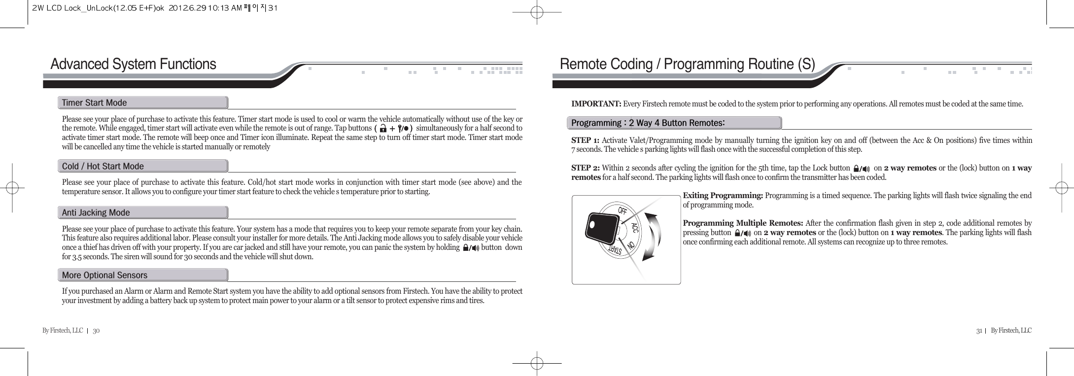 By Firstech, LLC         30 31        By Firstech, LLC    Advanced System FunctionsPlease see your place of purchase to activate this feature. Timer start mode is used to cool or warm the vehicle automatically without use of the key orthe remote. While engaged, timer start will activate even while the remote is out of range. Tap buttons                           simultaneously for a half second toactivate timer start mode. The remote will beep once and Timer icon illuminate. Repeat the same step to turn off timer start mode. Timer start modewill be cancelled any time the vehicle is started manually or remotelyt@s@mPlease see your place of purchase to activate this feature. Cold/hot start mode works in conjunction with timer start mode (see above) and thetemperature sensor. It allows you to configure your timer start feature to check the vehicle s temperature prior to starting. c@O@h@s@mPlease see your place of purchase to activate this feature. Your system has a mode that requires you to keep your remote separate from your key chain.This feature also requires additional labor. Please consult your installer for more details. The Anti Jacking mode allows you to safely disable your vehicleonce a thief has driven off with your property. If you are car jacked and still have your remote, you can panic the system by holding             button  downfor 3.5 seconds. The siren will sound for 30 seconds and the vehicle will shut down.a@j@mIf you purchased an Alarm or Alarm and Remote Start system you have the ability to add optional sensors from Firstech. You have the ability to protectyour investment by adding a battery back up system to protect main power to your alarm or a tilt sensor to protect expensive rims and tires.m@o@sp@Z@R@w@T@b@rZSTEP 1: Activate Valet/Programming mode by manually turning the ignition key on and off (between the Acc &amp; On positions) five times within7 seconds. The vehicle s parking lights will flash once with the successful completion of this step.STEP 2: Within 2 seconds after cycling the ignition for the 5th time, tap the Lock button           on 2 way remotes or the (lock) button on 1 wayremotes for a half second. The parking lights will flash once to confirm the transmitter has been coded.Exiting Programming: Programming is a timed sequence. The parking lights will flash twice signaling the endof programming mode.Programming Multiple Remotes: After the confirmation flash given in step 2, code additional remotes bypressing button           on 2 way remotes or the (lock) button on 1 way remotes. The parking lights will flashonce confirming each additional remote. All systems can recognize up to three remotes.IMPORTANT: Every Firstech remote must be coded to the system prior to performing any operations. All remotes must be coded at the same time.Remote Coding / Programming Routine (S)