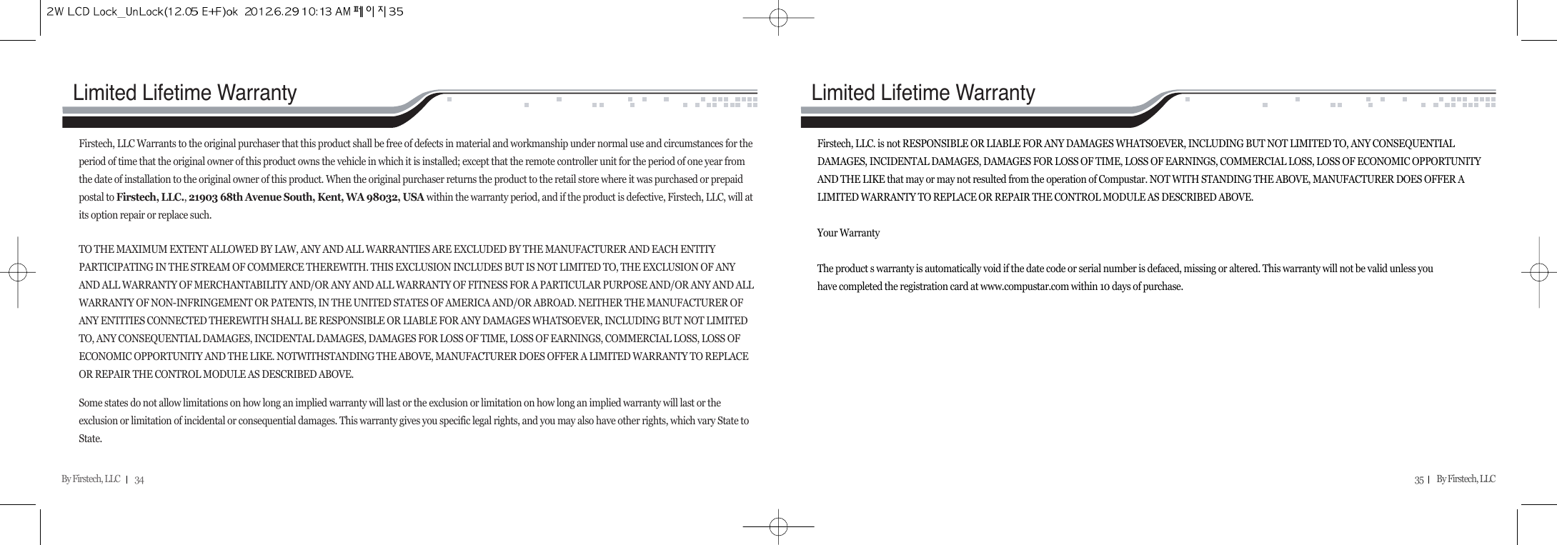 By Firstech, LLC         34 35        By Firstech, LLC    Firstech, LLC. is not RESPONSIBLE OR LIABLE FOR ANY DAMAGES WHATSOEVER, INCLUDING BUT NOT LIMITED TO, ANY CONSEQUENTIALDAMAGES, INCIDENTAL DAMAGES, DAMAGES FOR LOSS OF TIME, LOSS OF EARNINGS, COMMERCIAL LOSS, LOSS OF ECONOMIC OPPORTUNITYAND THE LIKE that may or may not resulted from the operation of Compustar. NOT WITH STANDING THE ABOVE, MANUFACTURER DOES OFFER ALIMITED WARRANTY TO REPLACE OR REPAIR THE CONTROL MODULE AS DESCRIBED ABOVE.Your WarrantyThe product s warranty is automatically void if the date code or serial number is defaced, missing or altered. This warranty will not be valid unless youhave completed the registration card at www.compustar.com within 10 days of purchase.Limited Lifetime WarrantyFirstech, LLC Warrants to the original purchaser that this product shall be free of defects in material and workmanship under normal use and circumstances for theperiod of time that the original owner of this product owns the vehicle in which it is installed; except that the remote controller unit for the period of one year fromthe date of installation to the original owner of this product. When the original purchaser returns the product to the retail store where it was purchased or prepaidpostal to Firstech, LLC., 21903 68th Avenue South, Kent, WA 98032, USA within the warranty period, and if the product is defective, Firstech, LLC, will atits option repair or replace such.TO THE MAXIMUM EXTENT ALLOWED BY LAW, ANY AND ALL WARRANTIES ARE EXCLUDED BY THE MANUFACTURER AND EACH ENTITYPARTICIPATING IN THE STREAM OF COMMERCE THEREWITH. THIS EXCLUSION INCLUDES BUT IS NOT LIMITED TO, THE EXCLUSION OF ANYAND ALL WARRANTY OF MERCHANTABILITY AND/OR ANY AND ALL WARRANTY OF FITNESS FOR A PARTICULAR PURPOSE AND/OR ANY AND ALLWARRANTY OF NON-INFRINGEMENT OR PATENTS, IN THE UNITED STATES OF AMERICA AND/OR ABROAD. NEITHER THE MANUFACTURER OFANY ENTITIES CONNECTED THEREWITH SHALL BE RESPONSIBLE OR LIABLE FOR ANY DAMAGES WHATSOEVER, INCLUDING BUT NOT LIMITEDTO, ANY CONSEQUENTIAL DAMAGES, INCIDENTAL DAMAGES, DAMAGES FOR LOSS OF TIME, LOSS OF EARNINGS, COMMERCIAL LOSS, LOSS OFECONOMIC OPPORTUNITY AND THE LIKE. NOTWITHSTANDING THE ABOVE, MANUFACTURER DOES OFFER A LIMITED WARRANTY TO REPLACEOR REPAIR THE CONTROL MODULE AS DESCRIBED ABOVE.Some states do not allow limitations on how long an implied warranty will last or the exclusion or limitation on how long an implied warranty will last or theexclusion or limitation of incidental or consequential damages. This warranty gives you specific legal rights, and you may also have other rights, which vary State toState.Limited Lifetime Warranty