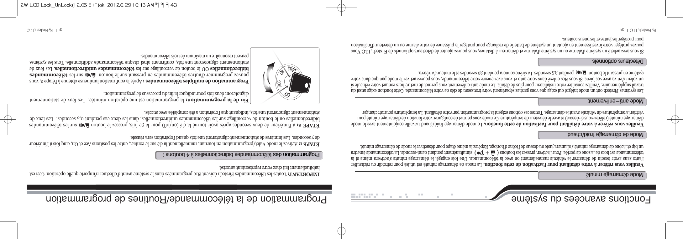 By Firstech, LLC         30 31        By Firstech, LLC          Fonctions avancées du systèmeVeuillez vous référer à votre détaillant pour l’activation de cette fonction. Le mode de démarrage minuté est utilisé pour refroidir ou réchaufferl’auto sans avoir besoin de démarrer le véhicule manuellement ou avec la télécommande. Une fois engagé, le démarrage minuté s’activera même si latélécommande est hors de la zone de portée. Pour l’activer, pressez les boutons                            simultanément pendant demi-seconde. La télécommande émettraun bip et l’icône de démarrage minuté s’allumera juste au dessus de l’icône d’horloge. Répétez la même étape pour désactiver le mode de démarrage minuté.m@é@éVeuillez vous référer à votre détaillant pour l’activation de cette fonction. Le mode démarrage froid/chaud travaille conjointement avec le modedémarrage minuté (référez-vous ci-dessus) et avec le détecteur de température. Ce mode vous permet de configurer votre fonction de démarrage minuté pourvérifier la température du véhicule avant le démarrage. Toutes ces options exigent la programmation par votre détaillant. La température pourrait changerm@@é@OLes systèmes Firstech ont un mode intégré qui exige que vous gardiez séparément votre trousseau de clés de votre télécommande. Cette fonction exige aussi dutravail supplémentaire. Veuillez consulter votre installateur pour plus de détails. Le mode anti-enlèvement vous permet de mettre hors contact votre véhicule siun voleur s’en va avec vos biens. Si vous êtes enlevé dans votre auto et vous avez encore votre télécommande, vous pouvez activer le mode panique dans votresystème en pressant le bouton                pendant 3,5 secondes. La sirène sonnera pendant 30 secondes et le moteur s’arrêtera.m@MèSi vous avez acheté un système d’alarme ou un système d’alarme et démarreur à distance, vous pouvez ajouter de détecteurs optionnels de Firstech, LLC. Vouspouvez protéger votre investissement en ajoutant un système de batterie de rechange pour protéger la puissance de votre alarme ou un détecteur d’inclinaisonpour protéger les jantes et les pneus coûteux.dé@p@@éé@@àT@@ZÉTAPE 1: Activez le mode Valet/programmation en tournant manuellement la clé sur le contact, entre les positions Acc et On, cinq fois à l’intérieurde 7 secondes.  Les lumières de stationnement clignoteront une fois quand l’opération sera réussie.ÉTAPE 2: à l’intérieur de deux secondes après avoir tourné la clé (on/off) pour la 5e fois, pressez le bouton         sur les télécommandesbidirectionnelles ou le bouton de verrouillage sur les télécommandes unidirectionnelles, dans les deux cas pendant 0,5 secondes.  Les feux destationnement clignoteront une fois, indiquant que l’opération a été complétée avec succès.  Fin de la programmation: la programmation est une opération minutée.  Les feux de stationnementclignoteront deux fois pour indiquer la fin du processus de programmation.  Programmation de multiples télécommandes : Après la confirmation lumineuse obtenue à l’étape 2, vouspouvez programmer d’autres télécommandes en pressant sur le bouton          sur les télécommandesbidirectionnelles OU le bouton de verrouillage sur les télécommandes unidirectionnelles. Les feux destationnement clignoteront une fois, confirmant ainsi chaque télécommande additionnelle. Tous les systèmespeuvent reconnaître un maximum de trois télécommandes.IMPORTANT: Toutes les télécommandes Firstech doivent être programmées dans le système avant d’effectuer n’importe quelle opération. Ceci esthabituellement fait chez votre représentant autorisé.Programmation de la télécommande/Routines de programmation