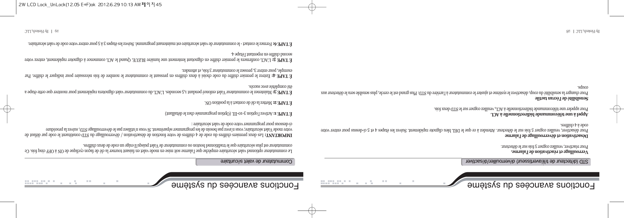 29          By Firstech, LLC          Fonctions avancées du systèmeVerrouillage et réactivation de l’alarme. Pour réactiver, veuillez cogner 5 fois sur le détecteur.Désactivation et déverrouillage de l’alarmePour désactiver, veuillez cogner 5 fois sur le détecteur. Attendez à ce que le DEL bleu clignote rapidement. Suivez les étapes 4 et 5 ci-dessus pour entrer votrecode à 4 chiffres.Appel à une télécommande bidirectionnelle à ACLPour appeler une télécommande bidirectionnelle à ACL, veuillez cogner sur le STD deux fois. Sensibilité de l’écran tactilePour changer la sensibilité du coup, désactivez le système et ajuster le commutateur à l’arrière du STD. Plus grand est le cercle, plus sensible sera le détecteur auxcoups.std@Hé@@ééI@éOéLe commutateur optionnel valet sécuritaire empêche que l’alarme soit mise en mode valet en faisant tourner la clé de façon cyclique de ON à OFF cinq fois. Cecommutateur est plus sécuritaire que le traditionnel bouton ou commutateur de Valet puisqu’il exige un code de deux chiffres.IMPORTANT: Les deux premiers chiffres du code de 4 chiffres de votre fonction de désactivation / déverrouillage du STD constituent le code par défaut devotre mode Valet sécuritaire; vous n’avez pas besoin de les programmer séparément. Si vous n’utilisez pas le déverrouillage STD, suivez la procédureci-dessous pour programmer votre code de valet sécuritaire :É TAPE 1: Activez l’option 3-10-III. (Option programmée chez le détaillant)É TAPE 2: Mettez la clé de contact à la position ON.É TAPE 3: Maintenez le commutateur Valet enfoncé pendant 1,5 secondes. L’ACL du commutateur valet clignotera rapidement pour montrer que cette étape aété complétée avec succès.É TAPE 4: Entrez le premier chiffre du code choisi à deux chiffres en pressant le commutateur le nombre de fois nécessaire pour indiquer le chiffre. Parexemple, pour entrer 3, pressez le commutateur 3 fois, et attendez.É TAPE 5: L’ACL confirmera le premier chiffre en clignotant lentement une lumière BLEUE. Quand le ACL commence à clignoter rapidement, entrez votresecond chiffre en repentant l’étape 4.É TAPE 6: Fermez le contact - le commutateur de valet sécuritaire est maintenant programmé. Suivez les étapes 3 à 5 pour entrer votre code de valet sécuritaire.c@@@éFonctions avancées du systèmeBy Firstech, LLC         28