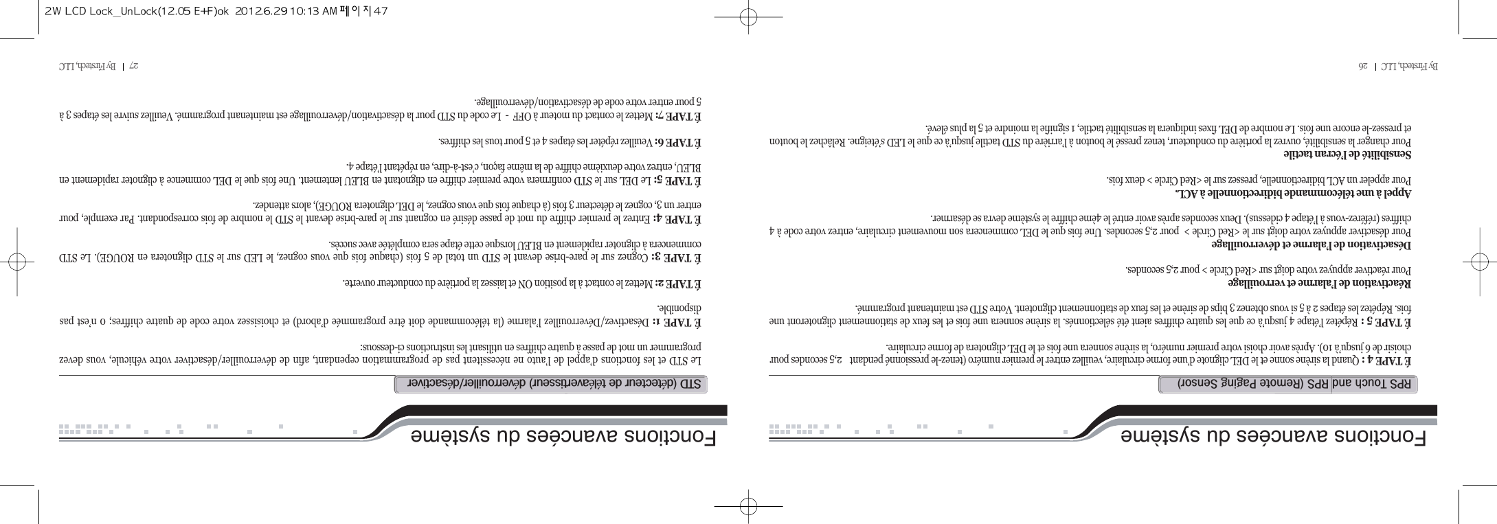 By Firstech, LLC         26Fonctions avancées du systèmeÉ TAPE 4 : Quand la sirène sonne et le DEL clignote d’une forme circulaire, veuillez entrer le premier numéro (tenez-le pressionné pendant  2,5 secondes pourchoisir de 6 jusqu’à 10). Après avoir choisi votre premier numéro, la sirène sonnera une fois et le DEL clignotera de forme circulaire.É TAPE 5 : Répétez l’étape 4 jusqu’à ce que les quatre chiffres aient été sélectionnés. la sirène sonnera une fois et les feux de stationnement clignoteront unefois. Répétez les étapes 2 à 5 si vous obtenez 3 bips de sirène et les feux de stationnement clignotent. Votre STD est maintenant programmé.Réactivation de l’alarme et verrouillagePour réactiver appuyez votre doigt sur &lt;Red Circle &gt; pour 2,5 secondes.Désactivation de l’alarme et déverrouillagePour désactiver appuyez votre doigt sur le &lt;Red Circle &gt;  pour 2,5 secondes. Une fois que le DEL commencera son mouvement circulaire, entrez votre code à 4chiffres (référez-vous à l’étape 4 cidessus). Deux secondes après avoir entré le 4ème chiffre le système devra se désarmer.Appel à une télécommande bidirectionnelle à ACL.Pour appeler un ACL bidirectionnelle, pressez sur le &lt;Red Circle &gt; deux fois.Sensibilité de l’écran tactilePour changer la sensibilité, ouvrez la portière du conducteur, tenez pressé le bouton à l’arrière du STD tactile jusqu’à ce que le LED s’éteigne. Relâchez le boutonet pressez-le encore une fois. Le nombre de DEL fixes indiquera la sensibilité tactile, 1 signifie la moindre et 5 la plus élevé.rps@t@@rps@Hr@p@sIFonctions avancées du systèmeLe STD et les fonctions d’appel de l’auto ne nécessitent pas de programmation cependant, afin de déverrouiller/désactiver votre véhicule, vous devezprogrammer un mot de passe à quatre chiffres en utilisant les instructions ci-dessous:É TAPE 1: Désactivez/Déverrouillez l’alarme (la télécommande doit être programmée d’abord) et choisissez votre code de quatre chiffres; 0 n’est pasdisponible.É TAPE 2: Mettez le contact à la position ON et laissez la portière du conducteur ouverte.É TAPE 3: Cognez sur le pare-brise devant le STD un total de 5 fois (chaque fois que vous cognez, le LED sur le STD clignotera en ROUGE). Le STDcommencera à clignoter rapidement en BLEU lorsque cette étape sera complétée avec succès.É TAPE 4: Entrez le premier chiffre du mot de passe désiré en cognant sur le pare-brise devant le STD le nombre de fois correspondant. Par exemple, pourentrer un 3, cognez le détecteur 3 fois (à chaque fois que vous cognez, le DEL clignotera ROUGE), alors attendez.É TAPE 5: Le DEL sur le STD confirmera votre premier chiffre en clignotant en BLEU lentement. Une fois que le DEL commence à clignoter rapidement enBLEU, entrez votre deuxième chiffre de la même façon, c’est-à-dire, en répétant l’étape 4.É TAPE 6: Veuillez répéter les étapes 4 et 5 pour tous les chiffres.É TAPE 7: Mettez le contact du moteur à OFF  -  Le code du STD pour la désactivation/déverrouillage est maintenant programmé. Veuillez suivre les étapes 3 à5 pour entrer votre code de désactivation/déverrouillage.std@Hé@@ééI@éOé27         By Firstech, LLC          