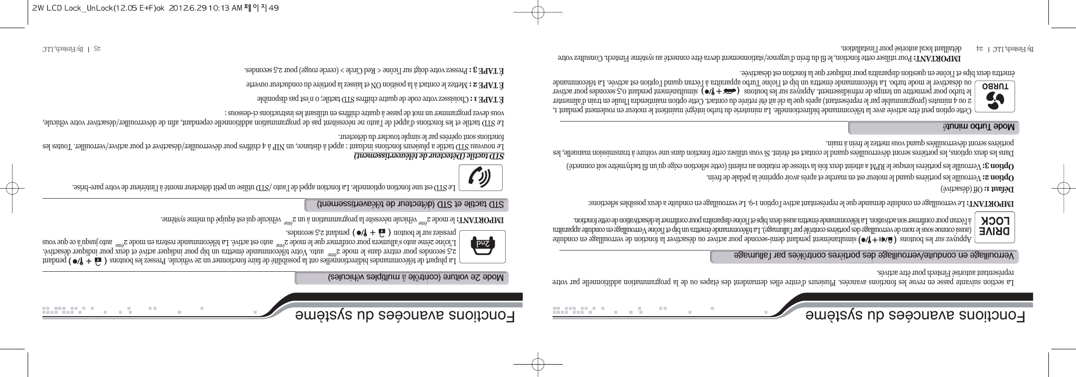 25          By Firstech, LLC          By Firstech, LLC         24Fonctions avancées du systèmeAppuyez sur les boutons                       simultanément pendant demi-seconde pour activer ou désactiver la fonction de verrouillage en conduite(aussi connue sous le nom de verrouillage des portières contrôlé par l’allumage). La télécommande émettra un bip et l’icône Verrouillage en conduite apparaîtraà l’écran pour confirmer son activation. La télécommande émettra aussi deux bips et l’icône disparaîtra pour confirmer la désactivation de cette fonction.IMPORTANT: Le verrouillage en conduite demande que le représentant active l’option 1-9. Le verrouillage en conduite a deux possibles sélections:Défaut 1: Off (désactivé)Option 2: Verrouille les portières quand le moteur est en marche et après avoir opprimé la pédale de frein.Option 3: Verrouille les portières lorsque le RPM a atteint deux fois la vitesse de rotation au ralenti (cette sélection exige qu’un fil tachymètre soit connecté)Dans les deux options, les portières seront déverrouillées quand le contact est éteint. Si vous utilisez cette fonction dans une voiture à transmission manuelle, lesportières seront déverrouillées quand vous mettez le frein à main.La section suivante passe en revue les fonctions avancées. Plusieurs d’entre elles demandent des étapes ou de la programmation additionnelle par votrereprésentant autorisé Firstech pour être activés.v@@O@@è@ôé@@’m@t@éCette option peut être activée avec la télécommande bidirectionnelle. La minuterie du turbo intégré maintient le moteur en roulement pendant 1,2 ou 4 minutes (programmable par le représentant) après que la clé ait été retirée du contact. Cette option maintiendra l’huile en train d’alimenterle turbo pour permettre un temps de refroidissement. Appuyez sur les boutons                            simultanément pendant 0,5 secondes pour activerou désactiver le mode turbo. La télécommande émettra un bip et l’icône Turbo apparaîtra à l’écran quand l’option est activée. La télécommandeémettra deux bips et l’icône en question disparaîtra pour indiquer que la fonction est désactivée.IMPORTANT: Pour utiliser cette fonction, le fil du frein d’urgence/stationnement devra être connecté au système Firstech. Consultez votre détaillant local autorisé pour l’installation.Fonctions avancées du systèmeLa plupart de télécommandes bidirectionnelles ont la possibilité de faire fonctionner un 2e véhicule. Pressez les boutons                          pendant2,5 secondes pour entrer dans le mode 2èmeauto. Votre télécommande émettra un bip pour indiquer activé et deux pour indiquer désactivé.L’icône 2ème auto s’allumera pour confirmer que le mode 2èmeauto est activé. La télécommande restera en mode 2èmeauto jusqu’à ce que vouspressiez sur le bouton                              pendant 2,5 secondes.IMPORTANT: le mode 2èmevéhicule nécessite la programmation à un 2èmevéhicule qui est équipé du même système.m@R@@Hô@à@éILe STD est une fonction optionnelle. La fonction appel de l’auto /STD utilise un petit détecteur monté à l’intérieur de votre pare-brise.STD tactile (Détecteur de téléavertissement)Le nouveau STD tactile a plusieurs fonctions incluant : appel à distance, un NIP à 4 chiffres pour déverrouiller/désactiver et pour activer/verrouiller. Toutes lesfonctions sont opérées par le simple toucher du détecteur.Le STD tactile et les fonctions d’appel de l’auto ne nécessitent pas de programmation additionnelle cependant, afin de déverrouiller/désactiver votre véhicule,vous devez programmer un mot de passe à quatre chiffres en utilisant les instructions ci-dessous :É TAPE 1 : Choisissez votre code de quatre chiffres STD tactile; 0 n’est pas disponibleÉ TAPE 2 : Mettez le contact à la position ON et laissez la portière du conducteur ouverteÉ TAPE 3 : Pressez votre doigt sur l’icône &lt; Red Circle &gt; (cercle rouge) pour 2,5 secondes.std@@@std@Hé@@ééI