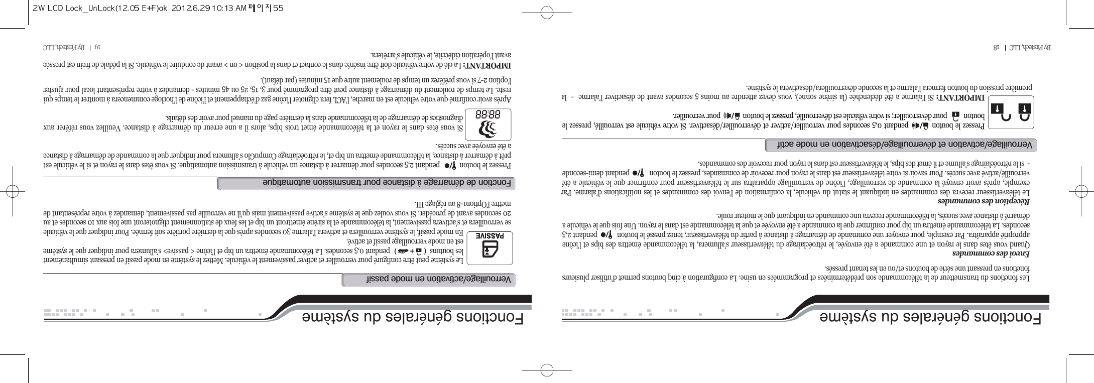 19         By Firstech, LLC          By Firstech, LLC         18Fonctions générales du système Fonctions générales du systèmeLes fonctions du transmetteur de la télécommande son prédéterminées et programmées en usine. La configuration à cinq boutons permet d’utiliser plusieursfonctions en pressant une série de boutons et/ou en les tenant pressés.Envoi des commandesQuand vous êtes dans le rayon et une commande a été envoyée, le rétroéclairage du téléavertisseur s’allumera, la télécommande émettra des bips et l’icôneapproprié apparaîtra. Par exemple, pour envoyer une commande de démarrage à distance à partir du téléavertisseur, tenez pressé le bouton           pendant 2,5secondes. La télécommande émettra un bip pour confirmer que la commande a été envoyée et que la télécommande est dans le rayon. Une fois que le véhicule adémarré à distance avec succès, la télécommande recevra une commande en indiquant que le moteur roule.Réception des commandesLe téléavertisseur recevra des commandes en indiquant le statut du véhicule, la confirmation de l’envoi des commandes et les notifications d’alarme. Parexemple, après avoir envoyé la commande de verrouillage, l’icône de verrouillage apparaîtra sur le téléavertisseur pour confirmer que le véhicule a étéverrouillé/activé avec succès. Pour savoir si votre téléavertisseur est dans le rayon pour recevoir de commandes, pressez le bouton            pendant demi-seconde-  si le rétroéclairage s’allume et il émet des bips, le téléavertisseur est dans le rayon pour recevoir des commandes.Pressez le bouton          pendant 0,5 secondes pour verrouiller/activer et déverrouiller/désactiver. Si votre véhicule est verrouillé, pressez lebouton           pour déverrouiller; si votre véhicule est déverrouillé, pressez le bouton               pour verrouiller.IMPORTANT: Si l’alarme a été déclenchée (la sirène sonne), vous devez attendre au moins 5 secondes avant de désactiver l’alarme  -  lapremière pression du bouton fermera l’alarme et la seconde déverrouillera/désactivera le système.vO@@éOé@@@Le système peut être configuré pour verrouiller et activer passivement le véhicule. Mettez le système en mode passif en pressant simultanémentles boutons                       pendant 0,5 secondes. La télécommande émettra un bip et l’icône &lt; passive&gt; s’allumera pour indiquer que le systèmeest en mode verrouillage passif et activé.En mode passif, le système verrouillera et activera l’alarme 30 secondes après que la dernière portière soit fermée. Pour indiquer que le véhiculese verrouillera et s’activera passivement, la télécommande et la sirène émettront un bip et les feux de stationnement clignoteront une fois aux 10 secondes et au20 secondes avant de procéder. Si vous voulez que le système s’active passivement mais qu’il ne verrouille pas passivement, demandez à votre représentant demettre l’Option1-8 au réglage III.vO@@@Pressez le bouton           pendant 2,5 secondes pour démarrer à distance un véhicule à transmission automatique. Si vous êtes dans le rayon et si le véhicule estprêt à démarrer à distance, la télécommande émettra un bip et, le rétroéclairage CompuGlo s’allumera pour indiquer que la commande de démarrage à distancea été envoyée avec succès.Si vous êtes dans le rayon et la télécommande émet trois bips, alors il a une erreur du démarrage à distance. Veuillez vous référer auxdiagnostics de démarrage de la télécommande dans la dernière page du manuel pour avoir des détails.Après avoir confirmé que votre véhicule est en marche, l’ACL fera clignoter l’icône gaz d’échappement et l’icône de l’horloge commencera à montrer le temps quireste. Le temps de roulement du démarrage à distance peut être programmé pour 3, 15, 25 ou 45 minutes - demandez à votre représentant local pour ajusterl’option 2-7 si vous préférez un temps de roulement autre que 15 minutes (par défaut).IMPORTANT: La clé de votre véhicule doit être insérée dans le contact et dans la position &lt; on &gt; avant de conduire le véhicule. Si la pédale de frein est presséeavant l’opération cidécrite, le véhicule s’arrêtera.f@@é@à@@@