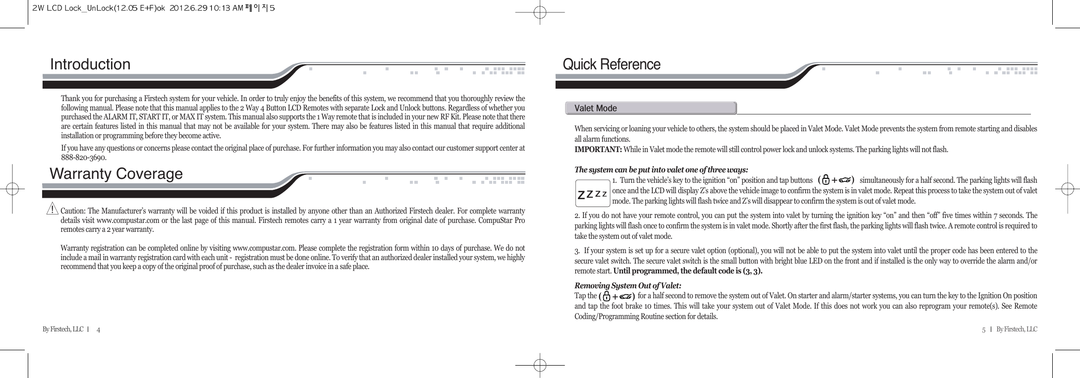5          By Firstech, LLC    Quick ReferenceWhen servicing or loaning your vehicle to others, the system should be placed in Valet Mode. Valet Mode prevents the system from remote starting and disablesall alarm functions. IMPORTANT: While in Valet mode the remote will still control power lock and unlock systems. The parking lights will not flash.The system can be put into valet one of three ways:1.  Turn the vehicle’s key to the ignition “on” position and tap buttons                             simultaneously for a half second. The parking lights will flashonce and the LCD will display Z’s above the vehicle image to confirm the system is in valet mode. Repeat this process to take the system out of valetmode. The parking lights will flash twice and Z’s will disappear to confirm the system is out of valet mode.2. If you do not have your remote control, you can put the system into valet by turning the ignition key “on” and then “off” five times within 7 seconds. Theparking lights will flash once to confirm the system is in valet mode. Shortly after the first flash, the parking lights will flash twice. A remote control is required totake the system out of valet mode. 3.  If your system is set up for a secure valet option (optional), you will not be able to put the system into valet until the proper code has been entered to thesecure valet switch. The secure valet switch is the small button with bright blue LED on the front and if installed is the only way to override the alarm and/orremote start. Until programmed, the default code is (3, 3).Removing System Out of Valet:Tap the                         for a half second to remove the system out of Valet. On starter and alarm/starter systems, you can turn the key to the Ignition On positionand tap the foot brake 10 times. This will take your system out of Valet Mode. If this does not work you can also reprogram your remote(s). See RemoteCoding/Programming Routine section for details.v@mIntroduction Thank you for purchasing a Firstech system for your vehicle. In order to truly enjoy the benefits of this system, we recommend that you thoroughly review thefollowing manual. Please note that this manual applies to the 2 Way 4 Button LCD Remotes with separate Lock and Unlock buttons. Regardless of whether youpurchased the ALARM IT, START IT, or MAX IT system. This manual also supports the 1 Way remote that is included in your new RF Kit. Please note that thereare certain features listed in this manual that may not be available for your system. There may also be features listed in this manual that require additionalinstallation or programming before they become active. If you have any questions or concerns please contact the original place of purchase. For further information you may also contact our customer support center at888-820-3690.Warranty Coverage Caution: The Manufacturer’s warranty will be voided if this product is installed by anyone other than an Authorized Firstech dealer. For complete warrantydetails visit www.compustar.com or the last page of this manual. Firstech remotes carry a 1 year warranty from original date of purchase. CompuStar Proremotes carry a 2 year warranty.Warranty registration can be completed online by visiting www.compustar.com. Please complete the registration form within 10 days of purchase. We do notinclude a mail in warranty registration card with each unit -  registration must be done online. To verify that an authorized dealer installed your system, we highlyrecommend that you keep a copy of the original proof of purchase, such as the dealer invoice in a safe place.By Firstech, LLC            4!