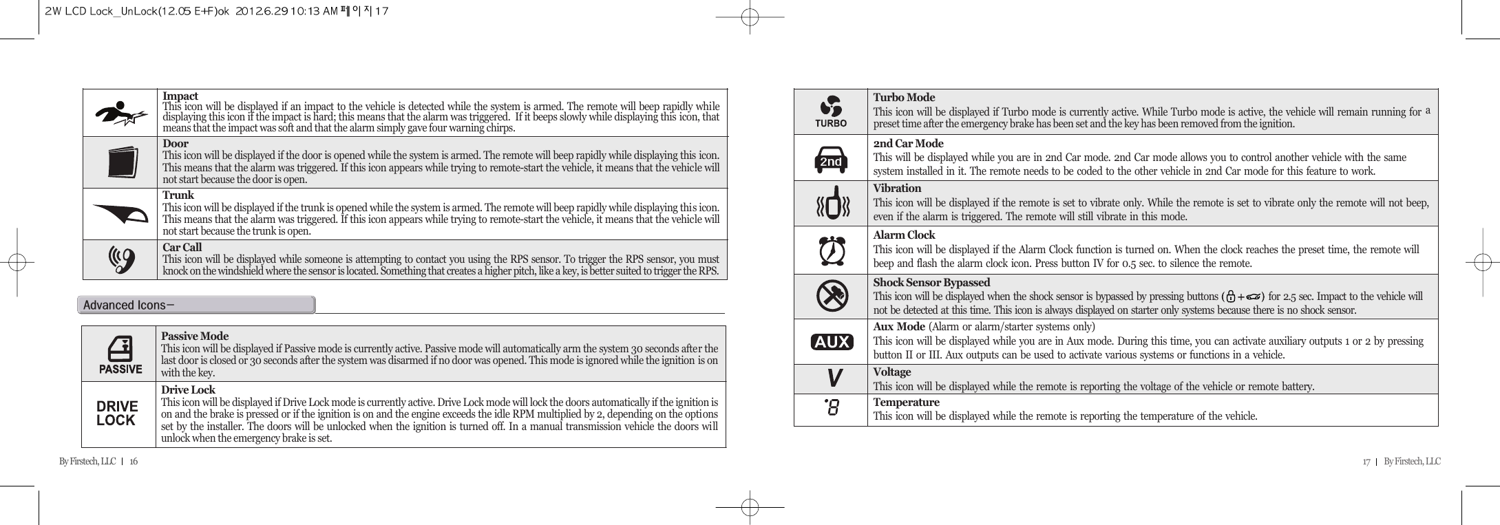17         By Firstech, LLC    By Firstech, LLC         16ImpactThis icon will be displayed if an impact to the vehicle is detected while the system is armed. The remote will beep rapidly whiledisplaying this icon if the impact is hard; this means that the alarm was triggered.  If it beeps slowly while displaying this icon, thatmeans that the impact was soft and that the alarm simply gave four warning chirps.DoorThis icon will be displayed if the door is opened while the system is armed. The remote will beep rapidly while displaying this icon.This means that the alarm was triggered. If this icon appears while trying to remote-start the vehicle, it means that the vehicle willnot start because the door is open.TrunkThis icon will be displayed if the trunk is opened while the system is armed. The remote will beep rapidly while displaying this icon.This means that the alarm was triggered. If this icon appears while trying to remote-start the vehicle, it means that the vehicle willnot start because the trunk is open.Car CallThis icon will be displayed while someone is attempting to contact you using the RPS sensor. To trigger the RPS sensor, you mustknock on the windshield where the sensor is located. Something that creates a higher pitch, like a key, is better suited to trigger the RPS.Turbo ModeThis icon will be displayed if Turbo mode is currently active. While Turbo mode is active, the vehicle will remain running for apreset time after the emergency brake has been set and the key has been removed from the ignition.2nd Car ModeThis will be displayed while you are in 2nd Car mode. 2nd Car mode allows you to control another vehicle with the same system installed in it. The remote needs to be coded to the other vehicle in 2nd Car mode for this feature to work.VibrationThis icon will be displayed if the remote is set to vibrate only. While the remote is set to vibrate only the remote will not beep,even if the alarm is triggered. The remote will still vibrate in this mode.Alarm ClockThis icon will be displayed if the Alarm Clock function is turned on. When the clock reaches the preset time, the remote will beep and flash the alarm clock icon. Press button IV for 0.5 sec. to silence the remote.Aux Mode (Alarm or alarm/starter systems only)This icon will be displayed while you are in Aux mode. During this time, you can activate auxiliary outputs 1 or 2 by pressing button II or III. Aux outputs can be used to activate various systems or functions in a vehicle.VoltageThis icon will be displayed while the remote is reporting the voltage of the vehicle or remote battery.TemperatureThis icon will be displayed while the remote is reporting the temperature of the vehicle.Shock Sensor BypassedThis icon will be displayed when the shock sensor is bypassed by pressing buttons                for 2.5 sec. Impact to the vehicle will not be detected at this time. This icon is always displayed on starter only systems because there is no shock sensor.a@iMPassive ModeThis icon will be displayed if Passive mode is currently active. Passive mode will automatically arm the system 30 seconds after thelast door is closed or 30 seconds after the system was disarmed if no door was opened. This mode is ignored while the ignition is onwith the key.Drive LockThis icon will be displayed if Drive Lock mode is currently active. Drive Lock mode will lock the doors automatically if the ignition ison and the brake is pressed or if the ignition is on and the engine exceeds the idle RPM multiplied by 2, depending on the optionsset by the installer. The doors will be unlocked when the ignition is turned off. In a manual transmission vehicle the doors willunlock when the emergency brake is set.