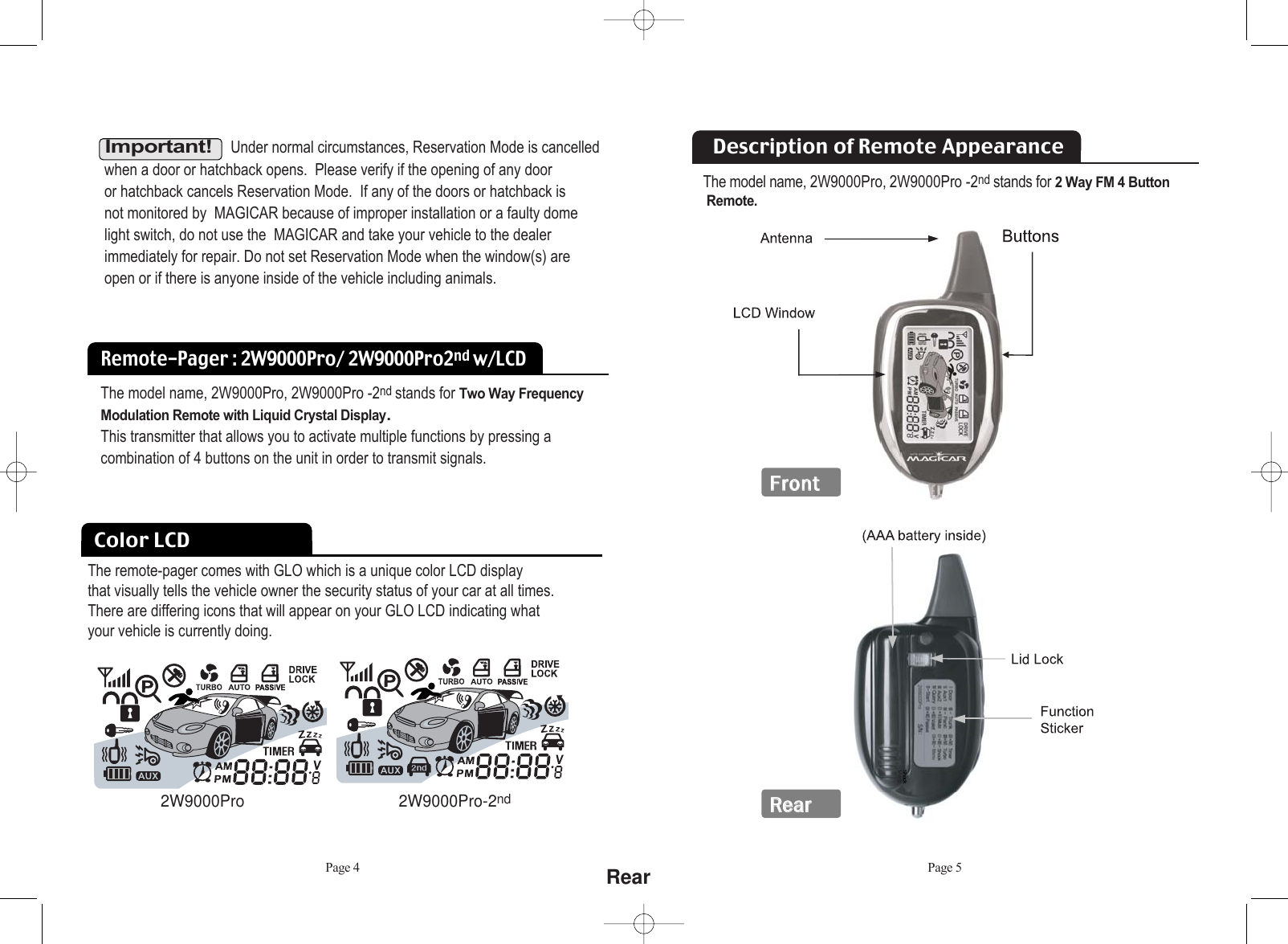 The remote-pager comes with GLO which is a unique color LCD displaythat visually tells the vehicle owner the security status of your car at all times. There are differing icons that will appear on your GLO LCD indicating what your vehicle is currently doing. Color LCDPage 5Page 4Description of Remote AppearanceRearThe model name, 2W9000Pro, 2W9000Pro -2nd stands for 2 Way FM 4 Button Remote.2W9000Pro-2nd2W9000ProImportant!Under normal circumstances, Reservation Mode is cancelled when a door or hatchback opens.  Please verify if the opening of any door or hatchback cancels Reservation Mode.  If any of the doors or hatchback is not monitored by  MAGICAR because of improper installation or a faulty dome light switch, do not use the  MAGICAR and take your vehicle to the dealer immediately for repair. Do not set Reservation Mode when the window(s) are open or if there is anyone inside of the vehicle including animals. Remote-Pager : 2W9000Pro/ 2W9000Pro2nd w/LCDThe model name, 2W9000Pro, 2W9000Pro -2nd stands for Two Way FrequencyModulation Remote with Liquid Crystal Display. This transmitter that allows you to activate multiple functions by pressing acombination of 4 buttons on the unit in order to transmit signals.ffrr