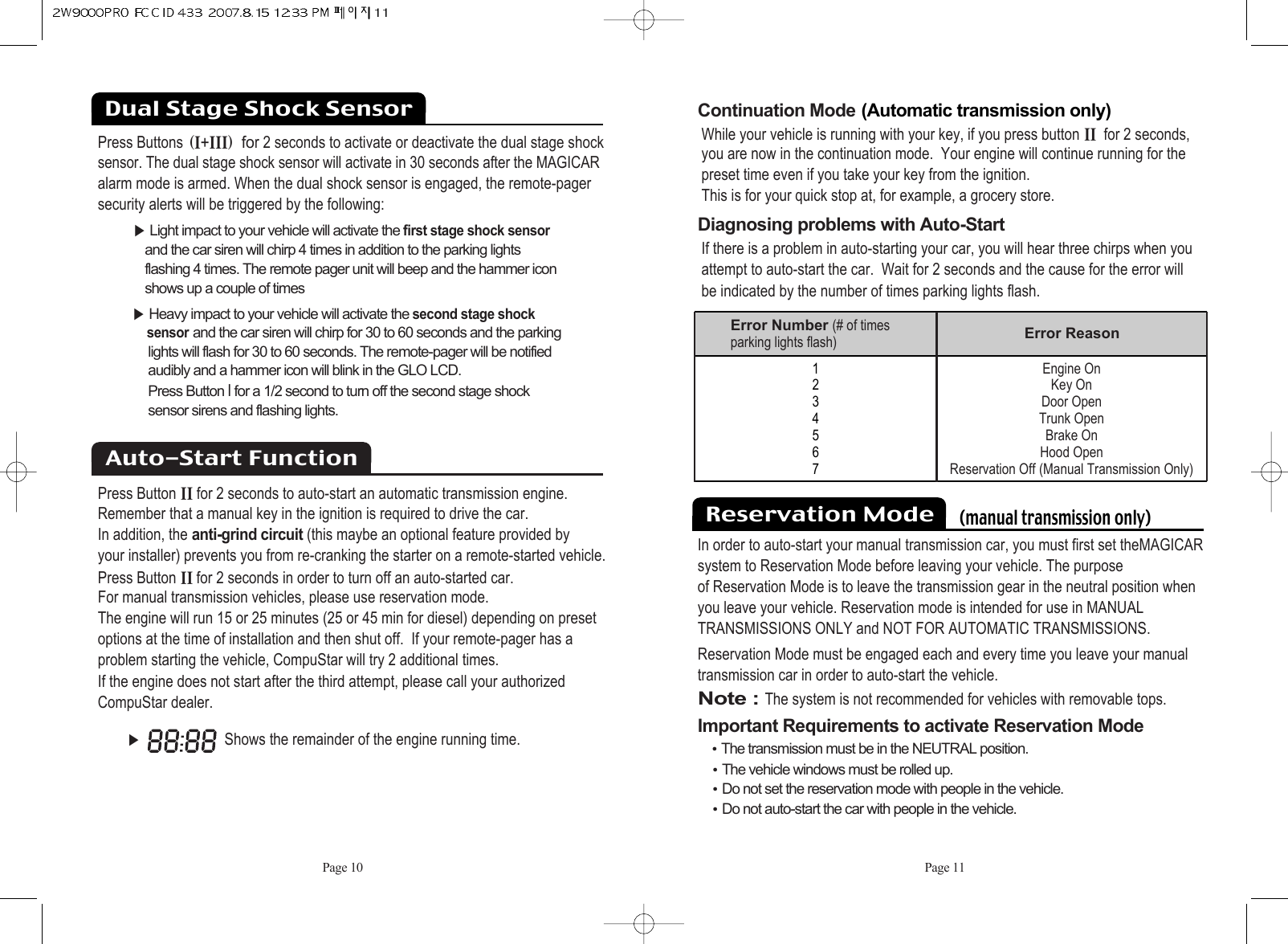 Page 10 Page 11Continuation Mode:(Automatic transmission only)While your vehicle is running with your key, if you press button ii@for 2 seconds,you are now in the continuation mode.  Your engine will continue running for thepreset time even if you take your key from the ignition. This is for your quick stop at, for example, a grocery store. Diagnosing problems with Auto-Start If there is a problem in auto-starting your car, you will hear three chirps when youattempt to auto-start the car.  Wait for 2 seconds and the cause for the error will be indicated by the number of times parking lights flash.૆Shows the remainder of the engine running time.1234567Error Number (# of timesparking lights flash) Error ReasonEngine OnKey OnDoor OpenTrunk OpenBrake On Hood OpenReservation Off (Manual Transmission Only)Press ButtonsHiKiiiI@for 2 seconds to activate or deactivate the dual stage shocksensor. The dual stage shock sensor will activate in 30 seconds after the MAGICARalarm mode is armed. When the dual shock sensor is engaged, the remote-pagersecurity alerts will be triggered by the following:૆Light impact to your vehicle will activate the first stage shock sensorand the car siren will chirp 4 times in addition to the parking lights flashing 4 times. The remote pager unit will beep and the hammer icon shows up a couple of times૆Heavy impact to your vehicle will activate the second stage shocksensorand the car siren will chirp for 30 to 60 seconds and the parking lights will flash for 30 to 60 seconds. The remote-pager will be notified audibly and a hammer icon will blink in the GLO LCD. Press Button Ifor a 1/2 second to turn off the second stage shock sensor sirens and flashing lights. Press Button ii@for 2 seconds to auto-start an automatic transmission engine.Remember that a manual key in the ignition is required to drive the car.  In addition, the anti-grind circuit(this maybe an optional feature provided by your installer) prevents you from re-cranking the starter on a remote-started vehicle. Press Button iifor 2 seconds in order to turn off an auto-started car.  For manual transmission vehicles, please use reservation mode. The engine will run 15 or 25 minutes (25 or 45 min for diesel) depending on presetoptions at the time of installation and then shut off.  If your remote-pager has a problem starting the vehicle, CompuStar will try 2 additional times.  If the engine does not start after the third attempt, please call your authorizedCompuStar dealer.Auto-Start FunctionDual Stage Shock Sensor Reservation Mode    (manual transmission only)In order to auto-start your manual transmission car, you must first set theMAGICARsystem to Reservation Mode before leaving your vehicle. The purposeof Reservation Mode is to leave the transmission gear in the neutral position whenyou leave your vehicle. Reservation mode is intended for use in MANUALTRANSMISSIONS ONLY and NOT FOR AUTOMATIC TRANSMISSIONS.Reservation Mode must be engaged each and every time you leave your manualtransmission car in order to auto-start the vehicle.Note : The system is not recommended for vehicles with removable tops.Important Requirements to activate Reservation ModeႫThe transmission must be in the NEUTRAL position. ႫThe vehicle windows must be rolled up. ႫDo not set the reservation mode with people in the vehicle. ႫDo not auto-start the car with people in the vehicle. 