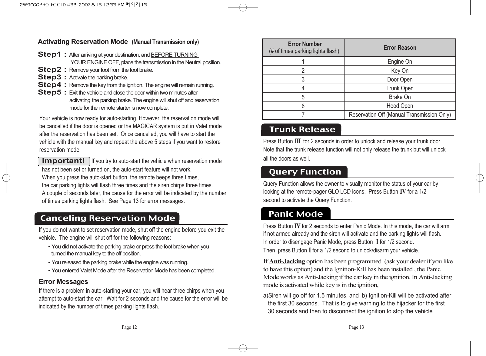 Page 12 Page 13Important!If you try to auto-start the vehicle when reservation modehas not been set or turned on, the auto-start feature will not work. When you press the auto-start button, the remote beeps three times, the car parking lights will flash three times and the siren chirps three times. A couple of seconds later, the cause for the error will be indicated by the numberof times parking lights flash.  See Page 13 for error messages.Activating Reservation Mode(Manual Transmission only)Step1 : After arriving at your destination, and BEFORE TURNING YOUR ENGINE OFF, place the transmission in the Neutral position.Step2 : Remove your foot from the foot brake.Step3 : Activate the parking brake.Step4 : Remove the key from the ignition. The engine will remain running.Step5 : Exit the vehicle and close the door within two minutes after activating the parking brake. The engine will shut off and reservation mode for the remote starter is now complete.Your vehicle is now ready for auto-starting. However, the reservation mode will be cancelled if the door is opened or the MAGICAR system is put in Valet modeafter the reservation has been set.  Once cancelled, you will have to start the vehicle with the manual key and repeat the above 5 steps if you want to restorereservation mode. If you do not want to set reservation mode, shut off the engine before you exit the vehicle.  The engine will shut off for the following reasons: ႫYou did not activate the parking brake or press the foot brake when you turned the manual key to the off position. ႫYou released the parking brake while the engine was running. ႫYou entered Valet Mode after the Reservation Mode has been completed.       Error MessagesIf there is a problem in auto-starting your car, you will hear three chirps when you attempt to auto-start the car.  Wait for 2 seconds and the cause for the error will beindicated by the number of times parking lights flash.Canceling Reservation ModeError Reason  Engine OnKey OnDoor OpenTrunk OpenBrake On Hood OpenReservation Off (Manual Transmission Only)1234567Error Number   (# of times parking lights flash)Trunk ReleasePress ButtonIII for 2 seconds in order to unlock and release your trunk door. Note that the trunk release function will not only release the trunk but will unlock all the doors as well.  Query Function allows the owner to visually monitor the status of your car bylooking at the remote-pager GLO LCD icons.  Press ButtonIVfor a 1/2second to activate the Query Function.Query FunctionPanic ModePress ButtonIVfor 2 seconds to enter Panic Mode. In this mode, the car will arm  if not armed already and the siren will activate and the parking lights will flash. In order to disengage Panic Mode, press Button Ifor 1/2 second. Then, press ButtonIfor a 1/2 second to unlock/disarm your vehicle.If Anti-Jacking option has been programmed  (ask your dealer if you liketo have this option) and the Ignition-Kill has been installed , the Panic Mode works as Anti-Jacking if the car key in the ignition. In Anti-Jackingmode is activated while key is in the ignition,a)Siren will go off for 1.5 minutes, and  b) Ignition-Kill will be activated afterthe first 30 seconds.  That is to give warning to the hijacker for the first30 seconds and then to disconnect the ignition to stop the vehicle