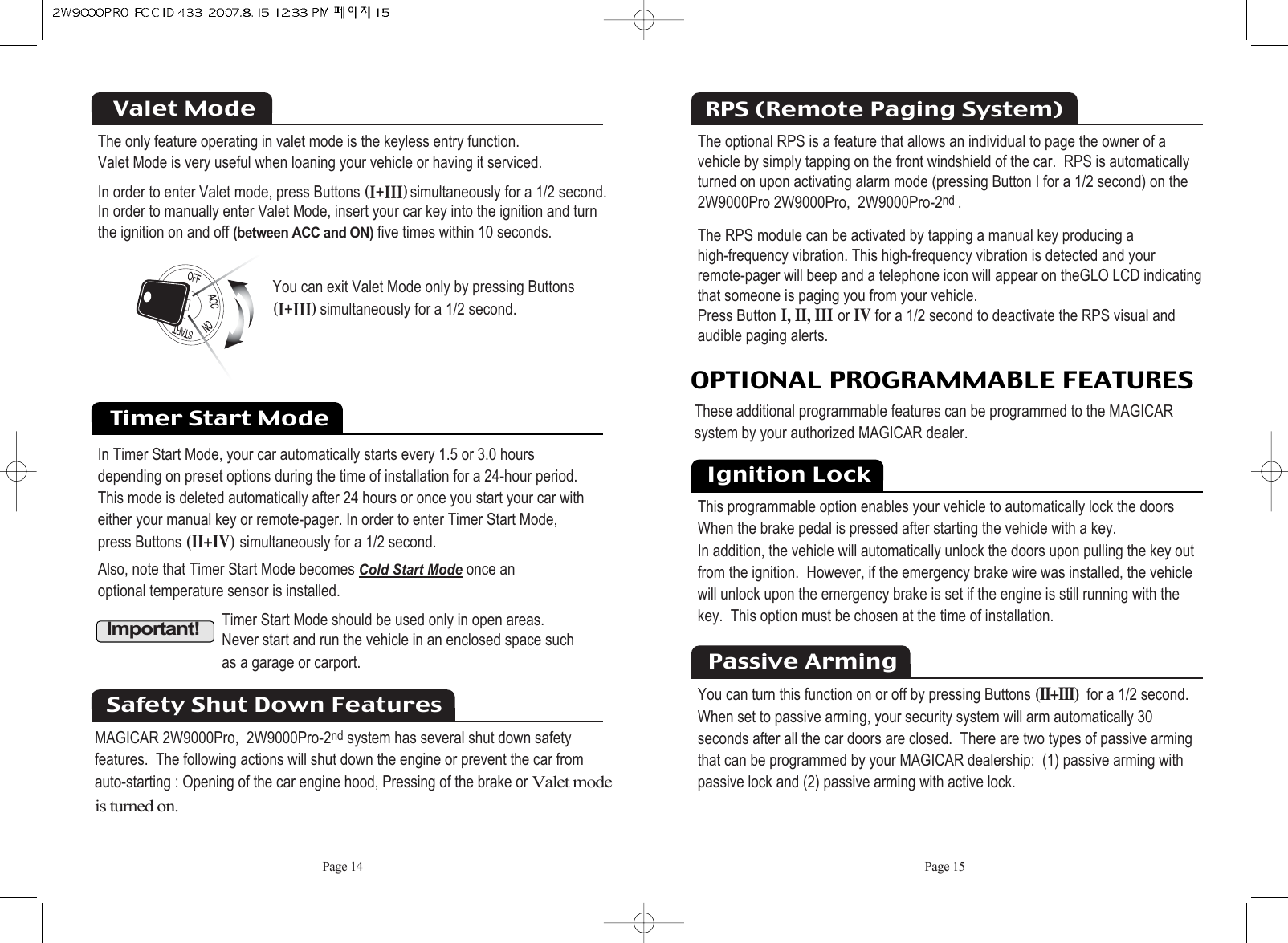 Page 15Page 14The only feature operating in valet mode is the keyless entry function.Valet Mode is very useful when loaning your vehicle or having it serviced.In order to enter Valet mode, press Buttons HiKiiiIsimultaneously for a 1/2 second.  In order to manually enter Valet Mode, insert your car key into the ignition and turn the ignition on and off(between ACC and ON)five times within 10 seconds.Valet ModeYou can exit Valet Mode only by pressing ButtonsHiKiiiIsimultaneously for a 1/2 second. Timer Start ModeIn Timer Start Mode, your car automatically starts every 1.5 or 3.0 hours depending on preset options during the time of installation for a 24-hour period. This mode is deleted automatically after 24 hours or once you start your car with either your manual key or remote-pager. In order to enter Timer Start Mode, press Buttons(II+IV)simultaneously for a 1/2 second.Also, note that Timer Start Mode becomes Cold Start Modeonce an optional temperature sensor is installed.  Important!Timer Start Mode should be used only in open areas. Never start and run the vehicle in an enclosed space such as a garage or carport.Safety Shut Down FeaturesMAGICAR 2W9000Pro,  2W9000Pro-2nd system has several shut down safetyfeatures.  The following actions will shut down the engine or prevent the car fromauto-starting : Opening of the car engine hood, Pressing of the brake or Valet modeis turned on.The optional RPS is a feature that allows an individual to page the owner of a vehicle by simply tapping on the front windshield of the car.  RPS is automaticallyturned on upon activating alarm mode (pressing Button I for a 1/2 second) on the 2W9000Pro 2W9000Pro,  2W9000Pro-2nd .The RPS module can be activated by tapping a manual key producing ahigh-frequency vibration. This high-frequency vibration is detected and your remote-pager will beep and a telephone icon will appear on theGLO LCD indicatingthat someone is paging you from your vehicle. Press ButtonI, II, IIIor IVfor a 1/2 second to deactivate the RPS visual andaudible paging alerts.RPS (Remote Paging System)OPTIONAL PROGRAMMABLE FEATURESThese additional programmable features can be programmed to the MAGICAR  system by your authorized MAGICAR dealer. Ignition LockThis programmable option enables your vehicle to automatically lock the doors When the brake pedal is pressed after starting the vehicle with a key.  In addition, the vehicle will automatically unlock the doors upon pulling the key outfrom the ignition.  However, if the emergency brake wire was installed, the vehiclewill unlock upon the emergency brake is set if the engine is still running with thekey.  This option must be chosen at the time of installation.You can turn this function on or off by pressing Buttons(II+III)for a 1/2 second. When set to passive arming, your security system will arm automatically 30 seconds after all the car doors are closed.  There are two types of passive arming that can be programmed by your MAGICAR dealership:  (1) passive arming with passive lock and (2) passive arming with active lock.Passive Arming