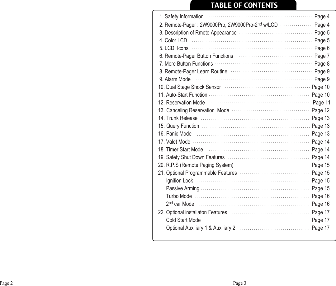 TABLE OF CONTENTSPage 2 Page 31. Safety Information Page 42. Remote-Pager : 2W9000Pro, 2W9000Pro-2nd w/LCD Page 43. Description of Rmote Appearance Page 54. Color LCD Page 55. LCD  Icons Page 66. Remote-Pager Button Functions  Page 77. More Button Functions Page 88. Remote-Pager Learn Routine Page 99. Alarm Mode Page 910. Dual Stage Shock Sensor Page 1011. Auto-Start Function Page 1012. Reservation Mode                                                                                 Page 1113. Canceling Reservation  Mode                                                              Page 1214. Trunk Release Page 1315. Query Function Page 1316. Panic Mode Page 1317. Valet Mode Page 1418. Timer Start Mode Page 1419. Safety Shut Down Features Page 1420. R.P.S (Remote Paging System)  Page 1521. Optional Programmable Features Page 15Ignition Lock Page 15Passive Arming Page 15Turbo Mode Page 162nd car Mode Page 1622. Optional installaton Features  Page 17Cold Start Mode  Page 17Optional Auxiliary 1 &amp; Auxiliary 2 Page 17ᴍᴍᴍᴍᴍᴍᴍᴍᴍᴍᴍᴍᴍᴍᴍᴍᴍᴍᴍᴍᴍᴍᴍᴍᴍᴍᴍᴍᴍᴍᴍᴍᴍᴍᴍᴍᴍᴍᴍᴍᴍᴍᴍᴍᴍᴍᴍᴍᴍᴍᴍᴍᴍᴍᴍᴍᴍᴍᴍᴍᴍᴍᴍᴍᴍᴍᴍᴍᴍᴍᴍᴍᴍᴍᴍᴍᴍᴍᴍᴍᴍᴍᴍᴍᴍᴍᴍᴍᴍᴍᴍᴍᴍᴍᴍᴍᴍᴍᴍᴍᴍᴍᴍᴍᴍᴍᴍᴍᴍᴍᴍᴍᴍᴍᴍᴍᴍᴍᴍᴍᴍᴍᴍᴍᴍᴍᴍᴍᴍᴍᴍᴍᴍᴍᴍᴍᴍᴍᴍᴍᴍᴍᴍᴍᴍᴍᴍᴍᴍᴍᴍᴍᴍᴍᴍᴍᴍᴍᴍᴍᴍᴍᴍᴍᴍᴍᴍᴍᴍᴍᴍᴍᴍᴍᴍᴍᴍᴍᴍᴍᴍᴍᴍᴍᴍᴍᴍᴍᴍᴍᴍᴍᴍᴍᴍᴍᴍᴍᴍᴍᴍᴍᴍᴍᴍᴍᴍᴍᴍᴍᴍᴍᴍᴍᴍᴍᴍᴍᴍᴍᴍᴍᴍᴍᴍᴍᴍᴍᴍᴍᴍᴍᴍᴍᴍᴍᴍᴍᴍᴍᴍᴍᴍᴍᴍᴍᴍᴍᴍᴍᴍᴍᴍᴍᴍᴍᴍᴍᴍᴍᴍᴍᴍᴍᴍᴍᴍᴍᴍᴍᴍᴍᴍᴍᴍᴍᴍᴍᴍᴍᴍᴍᴍᴍᴍᴍᴍᴍᴍᴍᴍᴍᴍᴍᴍᴍᴍᴍᴍᴍᴍᴍᴍᴍᴍᴍᴍᴍᴍᴍᴍᴍᴍᴍᴍᴍᴍᴍᴍᴍᴍᴍᴍᴍᴍᴍᴍᴍᴍᴍᴍᴍᴍᴍᴍᴍᴍᴍᴍᴍᴍᴍᴍᴍᴍᴍᴍᴍᴍᴍᴍᴍᴍᴍᴍᴍᴍᴍᴍᴍᴍᴍᴍᴍᴍᴍᴍᴍᴍᴍᴍᴍᴍᴍᴍᴍᴍᴍᴍᴍᴍᴍᴍᴍᴍᴍᴍᴍᴍᴍᴍᴍᴍᴍᴍᴍᴍᴍᴍᴍᴍᴍᴍᴍᴍᴍᴍᴍᴍᴍᴍᴍᴍᴍᴍᴍᴍᴍᴍᴍᴍᴍᴍᴍᴍᴍᴍᴍᴍᴍᴍᴍᴍᴍᴍᴍᴍᴍᴍᴍᴍᴍᴍᴍᴍᴍᴍᴍᴍᴍᴍᴍᴍᴍᴍᴍᴍᴍᴍᴍᴍᴍᴍᴍᴍᴍᴍᴍᴍᴍᴍᴍᴍᴍᴍᴍᴍᴍᴍᴍᴍᴍᴍᴍᴍᴍᴍᴍᴍᴍᴍᴍᴍᴍᴍᴍᴍᴍᴍᴍᴍᴍᴍᴍᴍᴍᴍᴍᴍᴍᴍᴍᴍᴍᴍᴍᴍᴍᴍᴍᴍᴍᴍᴍᴍᴍᴍᴍᴍᴍᴍᴍᴍᴍᴍᴍᴍᴍᴍᴍᴍᴍᴍᴍᴍᴍᴍᴍᴍᴍᴍᴍᴍᴍᴍᴍᴍᴍᴍᴍᴍᴍᴍᴍᴍᴍᴍᴍᴍᴍᴍᴍᴍᴍᴍᴍᴍᴍᴍᴍᴍᴍᴍᴍᴍᴍᴍᴍᴍᴍᴍᴍᴍᴍᴍᴍᴍᴍᴍᴍᴍᴍᴍᴍᴍᴍᴍᴍᴍᴍᴍᴍᴍᴍᴍᴍᴍᴍᴍᴍᴍᴍᴍᴍᴍᴍᴍᴍᴍᴍᴍᴍᴍᴍᴍᴍᴍᴍᴍᴍᴍᴍᴍᴍᴍᴍᴍᴍᴍᴍᴍᴍᴍᴍᴍᴍᴍᴍᴍᴍᴍᴍᴍᴍᴍᴍᴍᴍᴍᴍᴍᴍᴍᴍᴍᴍᴍᴍᴍᴍᴍᴍᴍᴍᴍ