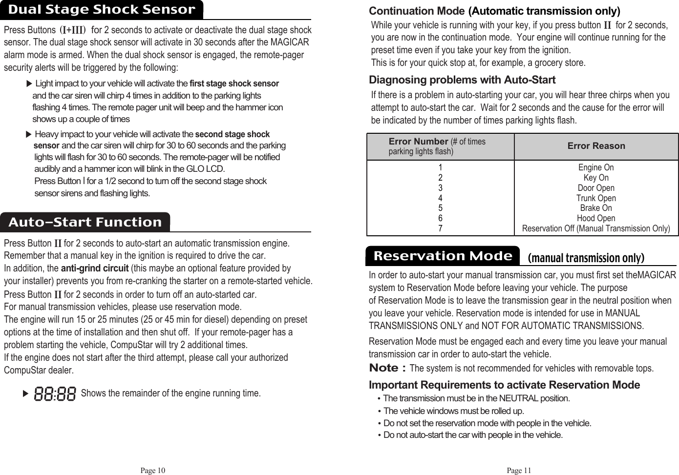 Page 10 Page 11Continuation Mode:(Automatic transmission only)While your vehicle is running with your key, if you press button ii@for 2 seconds,you are now in the continuation mode.  Your engine will continue running for thepreset time even if you take your key from the ignition. This is for your quick stop at, for example, a grocery store. Diagnosing problems with Auto-Start If there is a problem in auto-starting your car, you will hear three chirps when youattempt to auto-start the car.  Wait for 2 seconds and the cause for the error will be indicated by the number of times parking lights flash.૆Shows the remainder of the engine running time.1234567Error Number (# of timesparking lights flash) Error ReasonEngine OnKey OnDoor OpenTrunk OpenBrake On Hood OpenReservation Off (Manual Transmission Only)Press ButtonsHiKiiiI@for 2 seconds to activate or deactivate the dual stage shocksensor. The dual stage shock sensor will activate in 30 seconds after the MAGICARalarm mode is armed. When the dual shock sensor is engaged, the remote-pagersecurity alerts will be triggered by the following:૆Light impact to your vehicle will activate the first stage shock sensorand the car siren will chirp 4 times in addition to the parking lights flashing 4 times. The remote pager unit will beep and the hammer icon shows up a couple of times૆Heavy impact to your vehicle will activate the second stage shocksensorand the car siren will chirp for 30 to 60 seconds and the parking lights will flash for 30 to 60 seconds. The remote-pager will be notified audibly and a hammer icon will blink in the GLO LCD. Press Button Ifor a 1/2 second to turn off the second stage shock sensor sirens and flashing lights. Press Button ii@for 2 seconds to auto-start an automatic transmission engine.Remember that a manual key in the ignition is required to drive the car.  In addition, the anti-grind circuit(this maybe an optional feature provided by your installer) prevents you from re-cranking the starter on a remote-started vehicle. Press Button iifor 2 seconds in order to turn off an auto-started car.  For manual transmission vehicles, please use reservation mode. The engine will run 15 or 25 minutes (25 or 45 min for diesel) depending on presetoptions at the time of installation and then shut off.  If your remote-pager has a problem starting the vehicle, CompuStar will try 2 additional times.  If the engine does not start after the third attempt, please call your authorizedCompuStar dealer.Auto-Start FunctionDual Stage Shock Sensor Reservation Mode    (manual transmission only)In order to auto-start your manual transmission car, you must first set theMAGICARsystem to Reservation Mode before leaving your vehicle. The purposeof Reservation Mode is to leave the transmission gear in the neutral position whenyou leave your vehicle. Reservation mode is intended for use in MANUALTRANSMISSIONS ONLY and NOT FOR AUTOMATIC TRANSMISSIONS.Reservation Mode must be engaged each and every time you leave your manualtransmission car in order to auto-start the vehicle.Note : The system is not recommended for vehicles with removable tops.Important Requirements to activate Reservation ModeႫThe transmission must be in the NEUTRAL position. ႫThe vehicle windows must be rolled up. ႫDo not set the reservation mode with people in the vehicle. ႫDo not auto-start the car with people in the vehicle. 