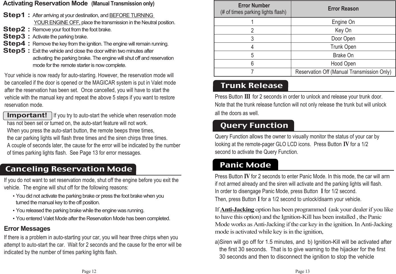 Page 12 Page 13Important!If you try to auto-start the vehicle when reservation modehas not been set or turned on, the auto-start feature will not work. When you press the auto-start button, the remote beeps three times, the car parking lights will flash three times and the siren chirps three times. A couple of seconds later, the cause for the error will be indicated by the numberof times parking lights flash.  See Page 13 for error messages.Activating Reservation Mode(Manual Transmission only)Step1 : After arriving at your destination, and BEFORE TURNING YOUR ENGINE OFF, place the transmission in the Neutral position.Step2 : Remove your foot from the foot brake.Step3 : Activate the parking brake.Step4 : Remove the key from the ignition. The engine will remain running.Step5 : Exit the vehicle and close the door within two minutes after activating the parking brake. The engine will shut off and reservation mode for the remote starter is now complete.Your vehicle is now ready for auto-starting. However, the reservation mode will be cancelled if the door is opened or the MAGICAR system is put in Valet modeafter the reservation has been set.  Once cancelled, you will have to start the vehicle with the manual key and repeat the above 5 steps if you want to restorereservation mode. If you do not want to set reservation mode, shut off the engine before you exit the vehicle.  The engine will shut off for the following reasons: ႫYou did not activate the parking brake or press the foot brake when you turned the manual key to the off position. ႫYou released the parking brake while the engine was running. ႫYou entered Valet Mode after the Reservation Mode has been completed.       Error MessagesIf there is a problem in auto-starting your car, you will hear three chirps when you attempt to auto-start the car.  Wait for 2 seconds and the cause for the error will beindicated by the number of times parking lights flash.Canceling Reservation ModeError Reason  Engine OnKey OnDoor OpenTrunk OpenBrake On Hood OpenReservation Off (Manual Transmission Only)1234567Error Number   (# of times parking lights flash)Trunk ReleasePress ButtonIII for 2 seconds in order to unlock and release your trunk door. Note that the trunk release function will not only release the trunk but will unlock all the doors as well.  Query Function allows the owner to visually monitor the status of your car bylooking at the remote-pager GLO LCD icons.  Press ButtonIVfor a 1/2second to activate the Query Function.Query FunctionPanic ModePress ButtonIVfor 2 seconds to enter Panic Mode. In this mode, the car will arm  if not armed already and the siren will activate and the parking lights will flash. In order to disengage Panic Mode, press Button Ifor 1/2 second. Then, press ButtonIfor a 1/2 second to unlock/disarm your vehicle.If Anti-Jacking option has been programmed  (ask your dealer if you liketo have this option) and the Ignition-Kill has been installed , the Panic Mode works as Anti-Jacking if the car key in the ignition. In Anti-Jackingmode is activated while key is in the ignition,a)Siren will go off for 1.5 minutes, and  b) Ignition-Kill will be activated afterthe first 30 seconds.  That is to give warning to the hijacker for the first30 seconds and then to disconnect the ignition to stop the vehicle